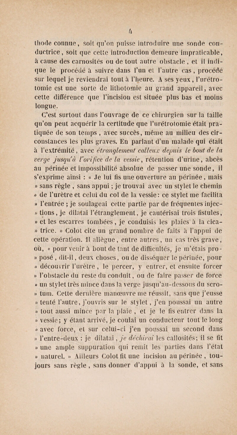 U thode connue, soit qu’on puisse introduire une sonde con¬ ductrice, soit que cette introduction demeure impraticable, h cause des carnosités ou de tout autre obstacle , et il indi¬ que le procédé à suivre dans l’un et l'autre cas , procédé sur lequel je reviendrai tout à l’heure. A ses yeux, l’urétro¬ tomie est une sorte de lithotomie au grand appareil, avec cette différence que l’incision est située plus bas et moins longue. C’est surtout dans l’ouvrage de ce chirurgien sur la taille qu’on peut acquérir la certitude que l’urétrotomie était pra¬ tiquée de son temps , avec succès, même au milieu des cir¬ constances les plus graves. En parlant d’un malade qui était à l’extrémité , avec étranglement calleux depuis le bout de la verge jusqu à Vorifice de la vessie, rétention d’urine, abcès au périnée et impossibilité absolue de passer une sonde, il s’exprime ainsi : « Je lui fis une ouverture au périnée, mais » sans règle , sans appui ; je trouvai avec un stylet le chemin » de l’urètre et celui du col de la vessie: ce stylet me facilita » l’entrée ; je soulageai cette partie par de fréquentes injec- » lions, je dilatai l’étranglement, je cautérisai trois fistules, » et les escarres tombées, je conduisis les plaies à la cica- » trice. » Colot cite un grand nombre de faits à l’appui de cette opération. Il allègue, entre autres, un cas très grave, où, « pour venir a bout de tant de difficultés, je m’étais pro- » posé , dit-il, deux choses, ou de disséquer le périnée, pour » découvrir l’urètre , le percer, y entrer, et ensuite forcer » l’obstacle du reste du conduit, ou de faire passer de force » un stylet très mince dans la verge jusqu’au-dessous du scro- » tum. Cette dernière manœuvre me réussit, sans que j’eusse » tenté l’autre, j’ouvris sur le stylet, j’en poussai un autre » tout aussi mince par la plaie , et je le fis entrer dans la » vessie; y étant arrivé, je coulai un conducteur tout le long » avec force, et sur celui-ci j’en poussai un second dans » l’entre-deux : je dilatai, je déchirai les callosités; il se fit » une ample suppuration qui remit les parties dans l’état » naturel. » Ailleurs Colot fit une incision au périnée , tou¬ jours sans règle , sans donner d’appui à la sonde, et sans