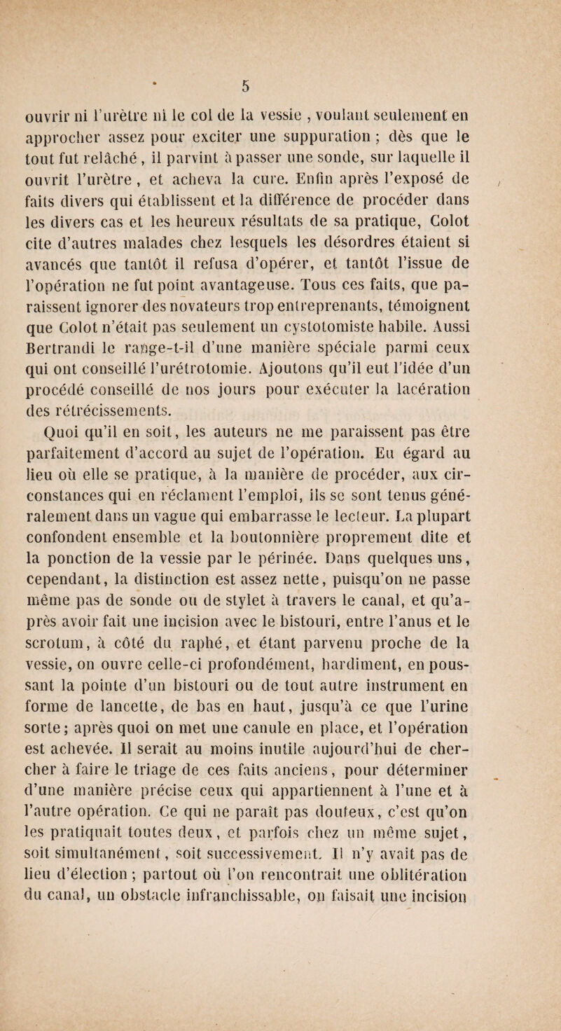 ouvrir ni l’urètre ni le col de la vessie , voulant seulement en approcher assez pour exciter une suppuration ; dès que le tout fut relâché, il parvint à passer une sonde, sur laquelle il ouvrit l’urètre , et acheva la cure. Enfin après l’exposé de faits divers qui établissent et la différence de procéder dans les divers cas et les heureux résultats de sa pratique, Colot cite d’autres malades chez lesquels les désordres étaient si avancés que tantôt il refusa d’opérer, et tantôt l’issue de l’opération ne fut point avantageuse. Tous ces faits, que pa¬ raissent ignorer des novateurs trop entreprenants, témoignent que Colot n’était pas seulement un cystotomiste habile. Aussi Bertrandi le rapge-t-il d’une manière spéciale parmi ceux qui ont conseillé l’urétrotomie. Ajoutons qu’il eut l’idée d’un procédé conseillé de nos jours pour exécuter la lacération des rétrécissements. Quoi qu’il en soit, les auteurs ne me paraissent pas être parfaitement d’accord au sujet de l’opération. Eu égard au lieu où elle se pratique, à la manière de procéder, aux cir¬ constances qui en réclament l’emploi, iis se sont tenus géné¬ ralement dans un vague qui embarrasse le lecteur. La plupart confondent ensemble et la boutonnière proprement dite et la ponction de la vessie par le périnée. Dans quelques uns, cependant, la distinction est assez nette, puisqu’on ne passe même pas de sonde ou de stylet à travers le canal, et qu’a- près avoir fait une incision avec le bistouri, entre l’anus et le scrotum, à côté du raphé, et étant parvenu proche de la vessie, on ouvre celle-ci profondément, hardiment, en pous¬ sant la pointe d’un bistouri ou de tout autre instrument en forme de lancette, de bas en haut, jusqu’à ce que l’urine sorte; après quoi on met une canule en place, et l’opération est achevée. 11 serait au moins inutile aujourd’hui de cher¬ cher à faire le triage de ces faits anciens, pour déterminer d’une manière précise ceux qui appartiennent à l’une et à l’autre opération. Ce qui ne paraît pas douteux, c’est qu’on les pratiquait toutes deux, et parfois chez un même sujet, soit simultanément, soit successivement. Il n’y avait pas de lieu d’élection ; partout où l’on rencontrait une oblitération du canal, un obstacle infranchissable, on faisait une incision