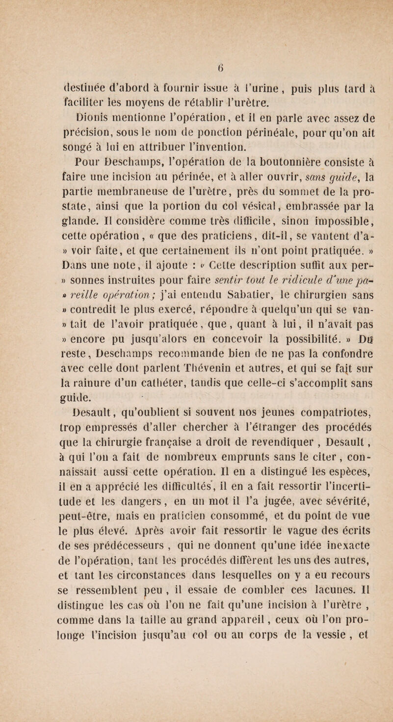 destinée d’abord à fournir issue à i’urine, puis plus tard à faciliter les moyens de rétablir l’urètre. Dionis mentionne l’opération, et il en parle avec assez de précision, sous le nom de ponction périnéale, pour qu’on ait songé à lui en attribuer l’invention. Pour Deschamps, l’opération de la boutonnière consiste h faire une incision au périnée, et à aller ouvrir, sans guide, la partie membraneuse de l’urètre, près du sommet de la pro¬ state, ainsi que la portion du col vésical, embrassée par la glande. Il considère comme très difficile, sinon impossible, cette opération, « que des praticiens, dit-il, se vantent d’a- » voir faite, et que certainement ils n’ont point pratiquée. » Dans une note, il ajoute : v Cette description suffit aux per- » sonnes instruites pour faire sentir tout le ridicule d’une pâ¬ ti reille opération; j’ai entendu Sabatier, le chirurgien sans » contredit le plus exercé, répondre à quelqu’un qui se van- » tait de l’avoir pratiquée, que, quant à lui, il n’avait pas » encore pu jusqu’alors en concevoir la possibilité. » Du reste, Deschamps recommande bien de ne pas la confondre avec celle dont parlent Thévenin et autres, et qui se fajt sur la rainure d’un cathéter, tandis que celle-ci s’accomplit sans guide. Desault, qu’oublient si souvent nos jeunes compatriotes, trop empressés d’aller chercher à l’étranger des procédés que la chirurgie française a droit de revendiquer , Desault, à qui l’on a fait de nombreux emprunts sans le citer, con¬ naissait aussi cette opération. Il en a distingué les espèces, il en a apprécié les difficultés', il en a fait ressortir l’incerti¬ tude et les dangers, en un mot il l’a jugée, avec sévérité, peut-être, mais en praticien consommé, et du point de vue le plus élevé. Après avoir fait ressortir le vague des écrits de ses prédécesseurs , qui ne donnent qu’une idée inexacte de l’opération, tant les procédés diffèrent les uns des autres, et tant les circonstances dans lesquelles on y a eu recours se ressemblent peu , il essaie de combler ces lacunes. Il distingue les cas où l’on ne fait qu’une incision à l’urètre , comme dans la taille au grand appareil, ceux où l’on pro¬ longe l’incision jusqu’au col ou au corps de la vessie , et