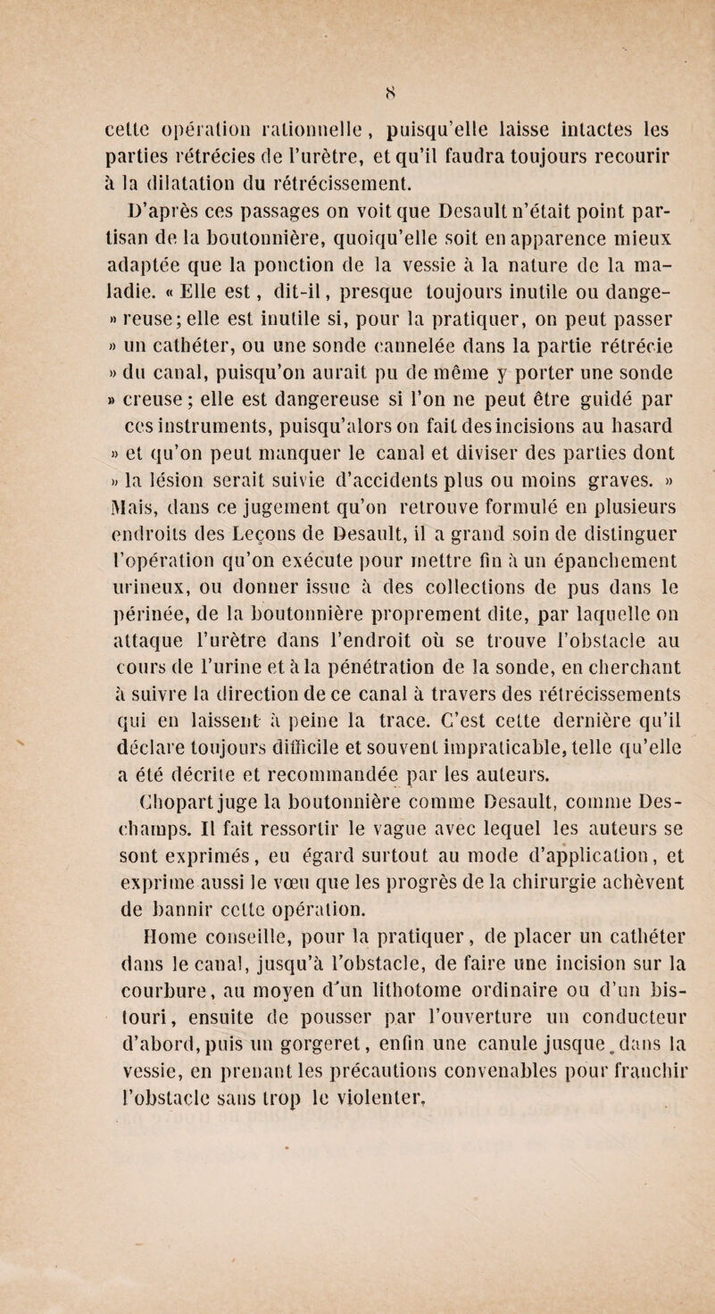 cette opération rationnelle, puisqu’elle laisse intactes les parties rétrécies de l’urètre, et qu’il faudra toujours recourir à la dilatation du rétrécissement. D’après ces passages on voit que Desault n’était point par¬ tisan de la boutonnière, quoiqu’elle soit en apparence mieux adaptée que la ponction de la vessie à la nature de la ma¬ ladie. « Elle est, dit-il, presque toujours inutile ou dange- » reuse; elle est inutile si, pour la pratiquer, on peut passer » un cathéter, ou une sonde cannelée dans la partie rétrécie » du canal, puisqu’on aurait pu de même y porter une sonde » creuse ; elle est dangereuse si l’on ne peut être guidé par ces instruments, puisqu’alors on fait des incisions au hasard » et qu’on peut manquer le canal et diviser des parties dont » la lésion serait suivie d’accidents plus ou moins graves. » Mais, dans ce jugement qu’on retrouve formulé en plusieurs endroits des Leçons de Desault, il a grand soin de distinguer l’opération qu’on exécute pour mettre fin à un épanchement urineux, ou donner issue à des collections de pus dans le périnée, de la boutonnière proprement dite, par laquelle on attaque l’urètre dans l’endroit où se trouve l’obstacle au cours de l’urine et à la pénétration de la sonde, en cherchant à suivre la direction de ce canal à travers des rétrécissements qui en laissent à peine la trace. C’est cette dernière qu’il déclare toujours difficile et souvent impraticable, telle qu’elle a été décrite et recommandée par les auteurs. Chopart juge la boutonnière comme Desault, comme Des¬ champs. Il fait ressortir le vague avec lequel les auteurs se sont exprimés, eu égard surtout au mode d’application, et exprime aussi le vœu que les progrès de la chirurgie achèvent de bannir cette opération. Home conseille, pour la pratiquer, de placer un cathéter dans le canal, jusqu’à l’obstacle, de faire une incision sur la courbure, au moyen dJun lithotome ordinaire ou d’un bis¬ touri, ensuite de pousser par l’ouverture un conducteur d’abord,puis un gorgeret, enfin une canule jusque.dans la vessie, en prenant les précautions convenables pour franchir l’obstacle sans trop le violenter,