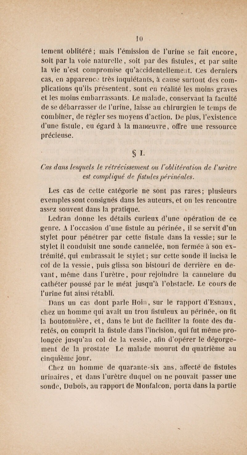 tement oblitéré; mais l’émission de l’urine se fait encore, soit par la voie naturelle, soit par des fistules, et par suite la vie n’est compromise qu’accidentellement. Ces derniers cas, en apparence très inquiétants, à cause surtout des com¬ plications qu’ils présentent, sont en réalité les moins graves et les moins embarrassants. Le malade, conservant la faculté de se débarrasser de l’urine, laisse au chirurgien le temps de combiner, de régler ses moyens d’action. De plus, l’existence d’une fistule, eu égard à la manœuvre, offre une ressource précieuse. § I. Cas dans lesquels le rétrécissement ou Voblitération de Vurètre est compliqué de fistules périnéales. Les cas de cette catégorie ne sont pas rares; plusieurs exemples sont consignés dans les auteurs, et on les rencontre assez souvent dans la pratique. Ledran donne les détails curieux d’une opération de ce genre. A l’occasion d’une fistule au périnée, il se servit d’un stylet pour pénétrer par cette fistule dans la vessie; sur le stylet il conduisit une sonde cannelée, non fermée à son ex¬ trémité, qui embrassait le stylet; sur cette sonde il incisa le col de la vessie, puis glissa son bistouri de derrière en de¬ vant , même dans l’urètre, pour rejoindre la cannelure du cathéter poussé par le méat jusqu’à l’obstacle. Le cours de l’urine fut ainsi rétabli. Dans un cas dont parle Hoin, sur le rapport d’Esnaux, chez un homme qui avait un trou fistuleux au périnée, on fit la boutonnière, et, dans le but de faciliter la fonte des du¬ retés, on comprit la fistule dans l’incision, qui fut même pro¬ longée jusqu’au col de la vessie, afin d’opérer le dégorge¬ ment de la prostate Le malade mourut du quatrième au cinquième jour. Chez un homme de quarante-six ans, affecté de fistules urinaires, et dans l’urètre duquel on ne pouvait passer une sonde, Dubois, au rapport de Monfalcon, porta dans la partie