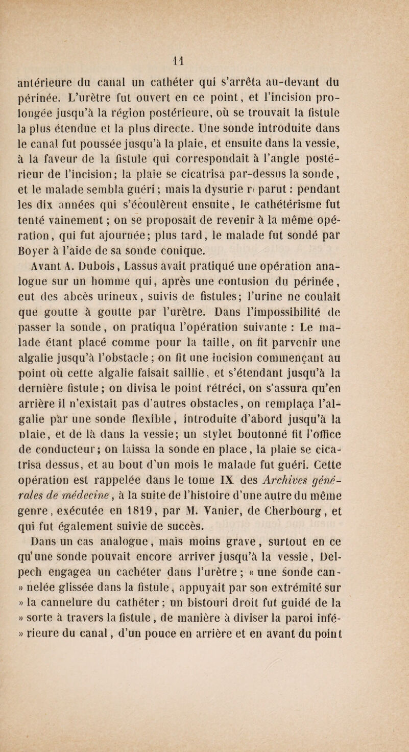 antérieure du canal un cathéter qui s’arrêta au-devant du périnée. L’urètre fut ouvert en ce point, et l’incision pro¬ longée jusqu’à la région postérieure, où se trouvait la fistule la plus étendue et la plus directe. Une sonde introduite dans le canal fut poussée jusqu’à la plaie, et ensuite dans la vessie, à la faveur de la fistule qui correspondait à l’angle posté¬ rieur de l’incision; la plaie se cicatrisa par-dessus la sonde, et le malade sembla guéri; mais la dysurie n parut : pendant les dix années qui s’écoulèrent ensuite, Je cathétérisme fut tenté vainement ; on se proposait de revenir à la même opé¬ ration, qui fut ajournée; plus tard, le malade fut sondé par Boyer à l’aide de sa sonde conique. Avant A. Dubois, Lassus avait pratiqué une opération ana¬ logue sur un homme qui, après une contusion du périnée, eut des abcès urineux, suivis de fistules; l’urine ne coulait que goutte à goutte par l’urètre. Dans l’impossibilité de passer la sonde, on pratiqua l’opération suivante : Le ma¬ lade étant placé comme pour la taille, on fit parvenir une algalie jusqu’à l’obstacle; on fit une incision commençant au point où cette algalie faisait saillie, et s’étendant jusqu’à la dernière fistule; on divisa le point rétréci, on s’assura qu’en arrière il n’existait pas d’autres obstacles, on remplaça l’al- galie par une sonde flexible, introduite d’abord jusqu’à la nlaie, et de là dans la vessie; un stylet boutonné fit l’oflice de conducteur; on laissa la sonde en place, la plaie se cica¬ trisa dessus, et au bout d’un mois le malade fut guéri. Cette opération est rappelée dans le tome IX des Archives géné¬ rales de médecine , à la suite de l’histoire d’une autre du même genre, exécutée en 1819, par M. Vanier, de Cherbourg, et qui fut également suivie de succès. Dans un cas analogue, mais moins grave, surtout en ce qu’une sonde pouvait encore arriver jusqu’à la vessie, Del¬ pech engagea un cachéter dans l’urètre; «une sonde can- » nelée glissée dans la fistule, appuyait par son extrémité sur » la cannelure du cathéter; un bistouri droit fut guidé de la » sorte à travers la fistule, de manière à diviser la paroi infé- » rieure du canal, d’un pouce en arrière et en avant du point