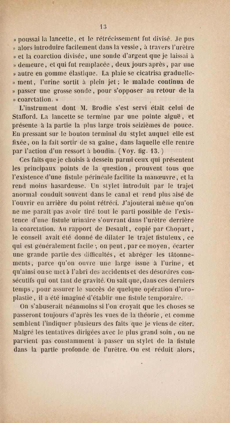 » poussai la lancette, et le rétrécissement fut divisé. Je pus » alors introduire facilement dans la vessie, à travers l’urètre » et la coarction divisée, une sonde d’argent que je laissai à » demeure, et qui fut remplacée , deux jours après, par une » autre en gomme élastique. La plaie se cicatrisa graduelle- » ment, l’urine sortit à plein jet; le malade continua de » passer une grosse sonde, pour s’opposer au retour de la » coarctation. » L’instrument dont ÎVL Brodie s’est servi était celui de Stafford. La lancette se termine par une pointe aiguë, et présente à la partie la plus large trois seizièmes de pouce. En pressant sur le bouton terminal du stylet auquel elle est fixée, on la fait sortir de sa gaine, dans laquelle elle rentre par l’action d’un ressort à boudin. (Voy. fig. 13. ) Ces faits que je choisis à dessein parmi ceux qui présentent les principaux points de la question, prouvent tous que l’existence d’une fistule périnéale facilite la manœuvre, et la rend moins hasardeuse. Un stylet introduit par le trajet anormal conduit souvent dans le canal et rend plus aisé de l’ouvrir en arrière du point rétréci. J’ajouterai même qu’on ne me paraît pas avoir tiré tout le parti possible de l’exis¬ tence d’une fistule urinaire s’ouvrant dans l’urètre derrière la coarctation. Au rapport de Desault, copié par Chopart, le conseil avait été donné de dilater le trajet fistuleux, ce qui est généralement facile -, on peut, par ce moyen, écarter une grande partie des difficultés, et abréger les tâtonne¬ ments, parce qu’on ouvre une large issue à l’urine, et qu’ainsi on se met à l’abri des accidents et des désordres con¬ sécutifs qui ont tant de gravité. On sait que, dans ces derniers temps, pour assurer le succès de quelque opération d’uro- plastie, il a été imaginé d’établir une fistule temporaire. On s’abuserait néanmoins si l’on croyait que les choses se passeront toujours d’après les vues de la théorie, et comme semblent l’indiquer plusieurs des faits que je viens de citer. Malgré les tentatives dirigées avec le plus grand soin , on ne parvient pas constamment à passer un stylet de la fistule dans la partie profonde de l’urètre. On est réduit alors,