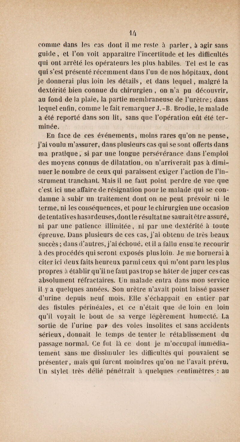 comme dans les cas dont il me reste à parler, à agir sans guide, et l’on voit apparaître l’incertitude et les difficultés qui ont arrêté les opérateurs les plus habiles. Tel est le cas qui s’est présenté récemment dans l’un de nos hôpitaux, dont je donnerai plus loin les détails, et dans lequel, malgré la dextérité bien connue du chirurgien , on n’a pu découvrir, au fond de la plaie, la partie membraneuse de l’urètre; dans lequel enfin, comme le fait remarquer J.-B. Brodie, le malade a été reporté dans son lit, sans que l’opération eut été ter¬ minée. En face de ces événements, moins rares qu’on ne pense, j’ai voulu m’assurer, dans plusieurs cas qui se sont offerts dans ma pratique, si par une longue persévérance dans l’emploi des moyens connus de dilatation, on n’arriverait pas à dimi¬ nuer le nombre de ceux qui paraissent exiger l’action de l’in¬ strument tranchant. Mais il ne faut point perdre de vue que c’est ici une affaire de résignation pour le malade qui se con¬ damne à subir un traitement dont on ne peut prévoir ni le terme, ni les conséquences, et pour le chirurgien une occasion de tentatives hasardeuses,dontle résultatne saurait être assuré, ni par une patience illimitée, ni par une dextérité à toute épreuve. Dans plusieurs de ces cas, j’ai obtenu de très beaux succès; dans d’autres, j’ai échoué, et il a fallu ensu'te recourir à des procédés qui seront exposés plus loin. Je me bornerai à citer ici deux faits heureux parmi ceux qui m’ont paru les plus propres à établir qu’il ne faut pas trop se hâter déjuger ces cas absolument réfractaires. Un malade entra dans mon service il y a quelques années. Son urètre n’avait point laissé passer d’urine depuis neuf mois. Elle s’échappait en entier par des fistules périnéales, et ce n’était que de loin en loin qu’il voyait le bout de sa verge légèrement humecté. La sortie de l’urine pa? des voies insolites et sans accidents sérieux, donnait le temps de tenter le rétablissement du passage normal. Ce fut là ce dont je m’occupai immédia¬ tement sans me dissimuler les difficultés qui pouvaient se présenter, mais qui furent moindres qu’on ne l’avait prévu. Un stylet très délié pénétrait à quelques centimètres : au