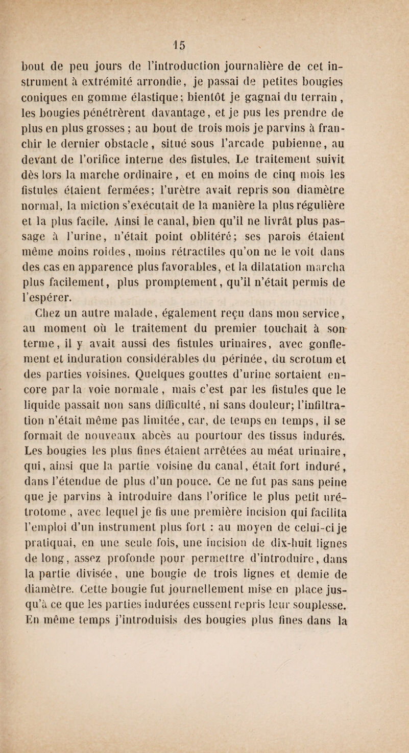 bout de peu jours de l’introduction journalière de cet in¬ strument à extrémité arrondie, je passai de petites bougies coniques en gomme élastique; bientôt je gagnai du terrain , les bougies pénétrèrent davantage, et je pus les prendre de plus en plus grosses ; au bout de trois mois je parvins à fran¬ chir le dernier obstacle, situé sous l’arcade pubienne, au devant de l’orifice interne des fistules. Le traitement suivit dès lors la marche ordinaire, et en moins de cinq mois les fistules étaient fermées; l’urètre avait repris son diamètre normal, la miction s’exécutait de la manière la plus régulière et la plus facile. Ainsi le canal, bien qu’il ne livrât plus pas¬ sage à l’urine, n’était point oblitéré; ses parois étaient même moins roides, moins rétractiles qu’on ne le voit dans des cas en apparence plus favorables, et la dilatation marcha plus facilement, plus promptement, qu’il n’était permis de l’espérer. Chez un autre malade, également reçu dans mon service, au moment où le traitement du premier touchait à son terme, il y avait aussi des fistules urinaires, avec gonfle¬ ment et induration considérables du périnée, du scrotum et des parties voisines. Quelques gouttes d’urine sortaient en¬ core par la voie normale , mais c’est par les fistules que le liquide passait non sans difficulté, ni sans douleur; l’infiltra¬ tion n’était même pas limitée, car, de temps en temps, il se formait de nouveaux abcès au pourtour des tissus indurés. Les bougies les plus fines étaient arrêtées au méat urinaire, qui, ainsi que la partie voisine du canal, était fort induré, dans l’étendue de plus d’un pouce. Ce ne fut pas sans peine que je parvins à introduire dans l’orifice le plus petit uré- trotome , avec lequel je fis une première incision qui facilita l’emploi d’un instrument plus fort : au moyen de celui-ci je pratiquai, en une seule fois, une incision de dix-huit lignes de long, assez profonde pour permettre d’introduire, dans la partie divisée, une bougie de trois lignes et demie de diamètre. Cette bougie fut journellement mise en place jus¬ qu’à ce que les parties indurées eussent repris leur souplesse. En même temps j’introduisis des bougies plus fines dans la