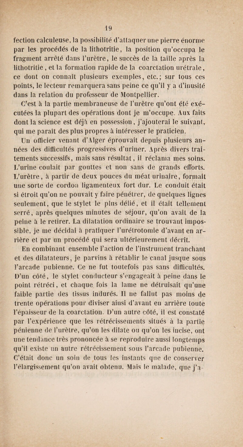 fection calculeuse, la possibilité d’attaquer une pierre énorme par les procédés de la lithotritie, la position qu’occupa le fragment arrêté dans l’urètre, le succès de la taille après la lithotritie , et la formation rapide de la coarctation urétrale, ce dont on connaît plusieurs exemples, etc.; sur tous ces points, le lecteur remarquera sans peine ce qu’il y a d’inusité dans la relation du professeur de Montpellier. C?est à la partie membraneuse de l’urètre qu’ont été exé¬ cutées la plupart des opérations dont je m’occupe. Aux faits dont la science est déjà en possession, j’ajouterai le suivant, qui me paraît des plus propres à intéresser le praticien. Un officier venant d’Alger éprouvait depuis plusieurs an¬ nées des difficultés progressives d’uriner. Après divers trai¬ tements successifs, mais sans résultat, il réclama mes soins. L’urine coulait par gouttes et non sans de grands efforts. L’urètre, à partir de deux pouces du méat urinaire, formait une sorte de cordon ligamenteux fort dur. Le conduit était si étroit qu’on ne pouvait y faire pénétrer, de quelques lignes seulement, que le stylet le plus délié, et il était tellement serré, après quelques minutes de séjour, qu’on avait de la peine à le retirer. La dilatation ordinaire se trouvant impos¬ sible, je me décidai à pratiquer l’urétrotomie d’avant en ar¬ rière et par un procédé qui sera ultérieurement décrit. En combinant ensemble l’action de l’instrument tranchant et des dilatateurs, je parvins à rétablir le canal jusque sous l’arcade pubienne. Ce ne fut toutefois pas sans difficultés. D’un côté, le stylet conducteur s’engageait à peine dans le point rétréci, et chaque fois la lame ne détruisait qu’une faible partie des tissus indurés. Il ne fallut pas moins de trente opérations pour diviser ainsi d’avant en arrière toute l’épaisseur de la coarctation. D’un autre côté, il est constaté par l’expérience que les rétrécissements situés à la partie pénienne de l’urètre, qu’on les dilate ou qu’on les incise, ont une tendance très prononcée à se reproduire aussi longtemps qu’il existe un autre rétrécissement sous l’arcade pubienne. C’était donc un soin de tous les instants que de conserver l’élargissement qu’on avait obtenu. Mais le malade, que j’a-