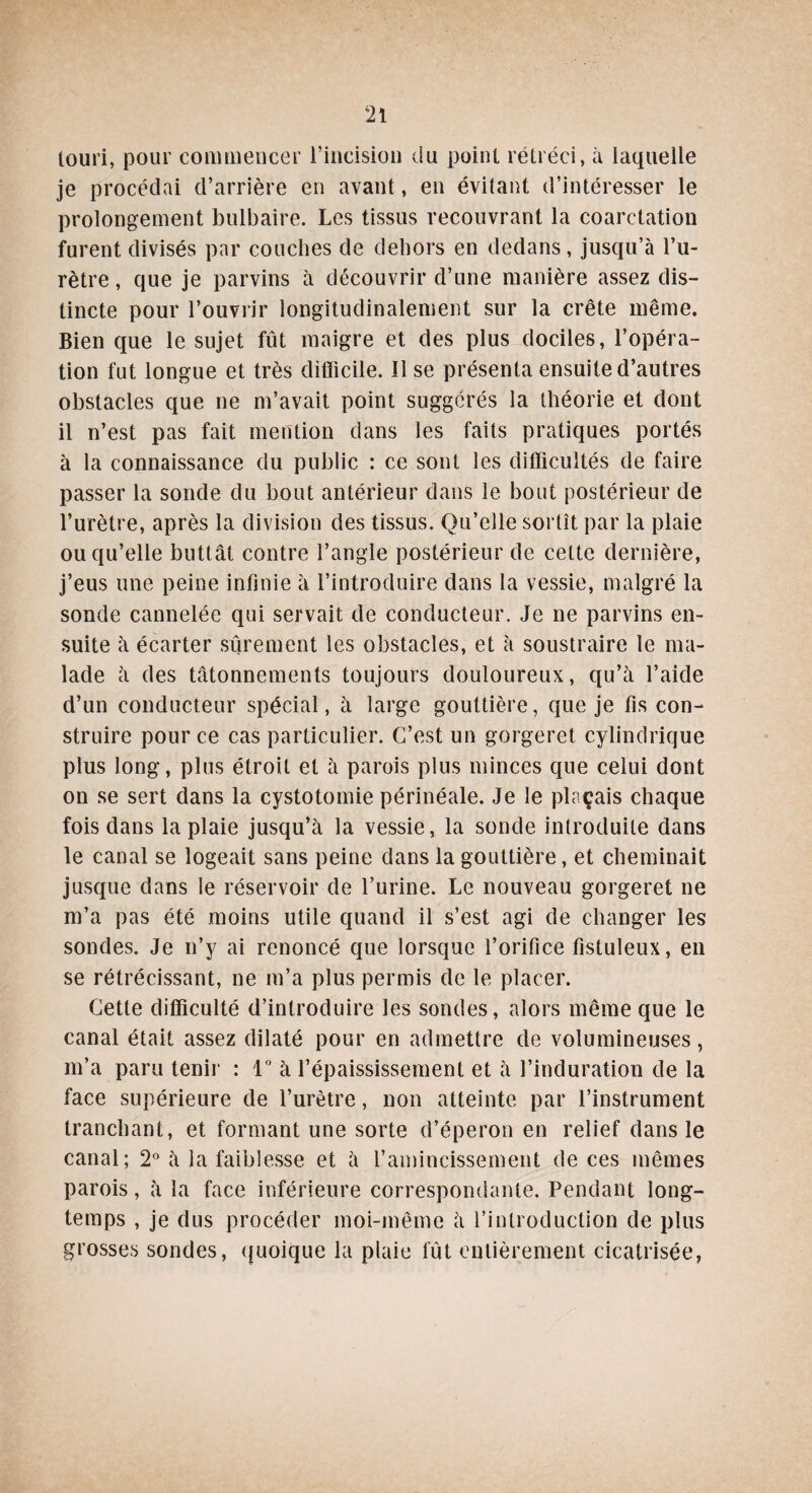 louri, pour commencer l’incision du point rétréci, à laquelle je procédai d’arrière en avant, en évitant d’intéresser le prolongement bulbaire. Les tissus recouvrant la coarctation furent divisés par couches de dehors en dedans, jusqu’à l’u¬ rètre, que je parvins à découvrir d’une manière assez dis¬ tincte pour l’ouvrir longitudinalement sur la crête même. Bien que le sujet fût maigre et des plus dociles, l’opéra¬ tion fut longue et très difficile. Il se présenta ensuite d’autres obstacles que ne m’avait point suggérés la théorie et dont il n’est pas fait mention dans les faits pratiques portés à la connaissance du public : ce sont les difficultés de faire passer la sonde du bout antérieur dans le bout postérieur de l’urètre, après la division des tissus. Qu’elle sortît par la plaie ou qu’elle buttât contre l’angle postérieur de cette dernière, j’eus une peine infinie à l’introduire dans la vessie, malgré la sonde cannelée qui servait de conducteur. Je ne parvins en¬ suite à écarter sûrement les obstacles, et à soustraire le ma¬ lade à des tâtonnements toujours douloureux, qu’à l’aide d’un conducteur spécial, à large gouttière, que je fis con¬ struire pour ce cas particulier. C’est un gorgeret cylindrique plus long, plus étroit et à parois plus minces que celui dont on se sert dans la cystotomie périnéale. Je le plaçais chaque fois dans la plaie jusqu’à la vessie, la sonde introduite dans le canal se logeait sans peine dans la gouttière, et cheminait jusque dans le réservoir de l’urine. Le nouveau gorgeret ne m’a pas été moins utile quand il s’est agi de changer les sondes. Je n’y ai renoncé que lorsque l’orifice fistuleux, en se rétrécissant, ne m’a plus permis de le placer. Cette difficulté d’introduire les sondes, alors même que le canal était assez dilaté pour en admettre de volumineuses, m’a paru tenir : 1° à l’épaississement et à l’induration de la face supérieure de l’urètre, non atteinte par l’instrument tranchant, et formant une sorte d’éperon en relief dans le canal; 2° à la faiblesse et à l’amincissement de ces mêmes parois, à la face inférieure correspondante. Pendant long¬ temps , je dus procéder moi-même à l’introduction de plus grosses sondes, quoique la plaie fût entièrement cicatrisée,