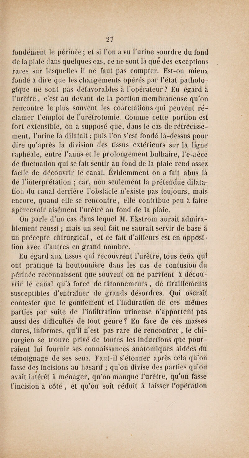 fondement le périnée; et si l’on a vu t’urine sourdre du fond de ia plaie dans quelques cas, ce ne sont là que des exceptions rares sur lesquelles il ne faut pas compter. Est-on mieux fondé à dire que les changements opérés par l’état patholo¬ gique ne sont pas défavorables à l’opérateur ? Eu égard à l’urètre , c’est au devant de la portion membraneuse qu’on rencontre le plus souvent les coarctations qui peuvent ré¬ clamer l’emploi de l’urétrotomie. Gomme cette portion est fort extensible, on a supposé que, dans le cas de rétrécisse¬ ment, l’urine la dilatait ; puis l’on s’est fondé là-dessus pour dire qu’après la division des tissus extérieurs sur la ligne raphéale, entre l’anus et le prolongement bulbaire, l’e^oèce de fluctuation qui se fait sentir au fond de la plaie rend assez facile de découvrir le canal. Évidemment on a fait abus là de l’interprétation ; car, non seulement la prétendue dilata¬ tion du canal derrière l’obstacle n’existe pas toujours, mais encore, quand elle se rencontre, elle contribue peu à faire apercevoir aisément l’urètre au fond de la plaie. On parle d’un cas dans lequel M. Ekstrom aurait admira¬ blement réussi ; mais un seul fait ne saurait servir de base à un précepte chirurgical, et ce fait d’ailleurs est en opposi¬ tion avec d’autres en grand nombre. Eu égard aux tissus qui recouvrent l’urètre, tous ceux qui ont pratiqué la boutonnière dans les cas de contusion du périnée reconnaissent que souvent on ne parvient à décou¬ vrir le canal qu’à force de tâtonnements , de tiraillements susceptibles d’entraîner de grands désordres. Qui oserait contester que le gonflement et l’induration de ces mêmes parties par suite de l’infiltration urineuse n’apportent pas aussi des difficultés de tout genre ? En face de ces masses dures, informes, qu’il n’est pas rare de rencontrer , le chi¬ rurgien se trouve privé de toutes les inductions que pour¬ raient lui fournir ses connaissances anatomiques aidées du témoignage de ses sens. Faut-il s’étonner après cela qu’on fasse des incisions au hasard ; qu’on divise des parties qu’on avait intérêt à ménager, qu’on manque l’urètre, qu’on fasse l’incision à côté , et qu’on soit réduit à laisser l’opération