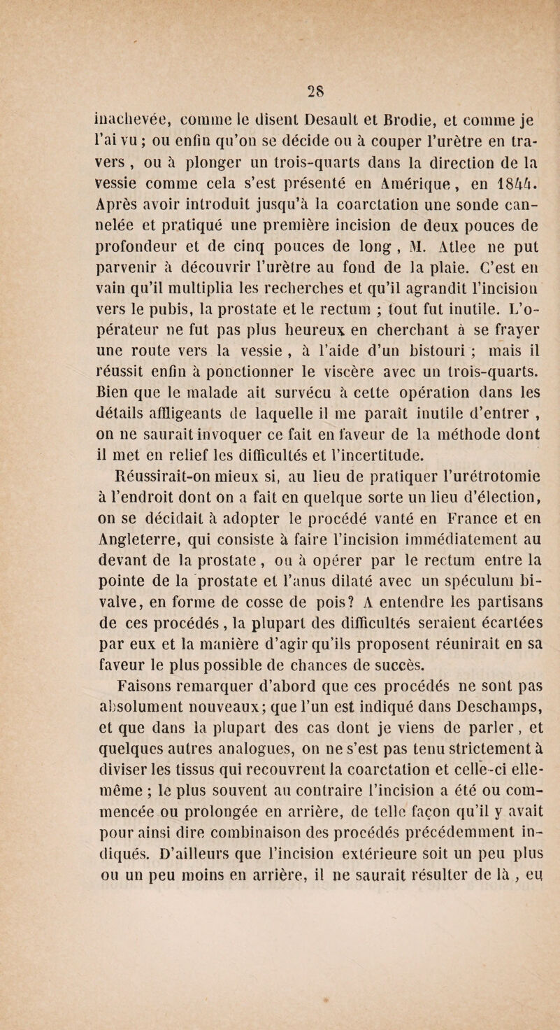 inachevée, comme le disent Desault et Brodie, et comme je l’ai vu ; ou enfin qu’on se décide ou à couper l’urètre en tra¬ vers , ou à plonger un trois-quarts dans la direction de la vessie comme cela s’est présenté en Amérique, en 18Aà. Après avoir introduit jusqu’à la coarctation une sonde can¬ nelée et pratiqué une première incision de deux pouces de profondeur et de cinq pouces de long , M. Atlee ne put parvenir à découvrir l’urètre au fond de la plaie. C’est en vain qu’il multiplia les recherches et qu’il agrandit l’incision vers le pubis, la prostate et le rectum ; tout fut inutile. L’o¬ pérateur ne fut pas plus heureux en cherchant à se frayer une route vers la vessie , à l’aide d’un bistouri ; mais il réussit enfin à ponctionner le viscère avec un trois-quarts. Bien que le malade ait survécu à cette opération dans les détails affligeants de laquelle il me paraît inutile d’entrer , on ne saurait invoquer ce fait en faveur de la méthode dont il met en relief les difficultés et l’incertitude. Réussirait-on mieux si, au lieu de pratiquer l’urétrotomie à l’endroit dont on a fait en quelque sorte un lieu d’élection, on se décidait à adopter le procédé vanté en France et en Angleterre, qui consiste à faire l’incision immédiatement au devant de la prostate, ou à opérer par le rectum entre la pointe de la prostate et l’anus dilaté avec un spéculum bi¬ valve, en forme de cosse de pois? A entendre les partisans de ces procédés , la plupart des difficultés seraient écartées par eux et la manière d’agir qu’ils proposent réunirait en sa faveur le plus possible de chances de succès. Faisons remarquer d’abord que ces procédés ne sont pas absolument nouveaux; que l’un est indiqué dans Deschamps, et que dans la plupart des cas dont je viens de parler, et quelques autres analogues, on ne s’est pas tenu strictement à diviser les tissus qui recouvrent la coarctation et celle -ci elle- même ; le plus souvent au contraire l’incision a été ou com¬ mencée ou prolongée en arrière, de telle façon qu’il y avait pour ainsi dire combinaison des procédés précédemment in¬ diqués. D’ailleurs que l’incision extérieure soit un peu plus ou un peu moins en arrière, il ne saurait résulter de là , eu