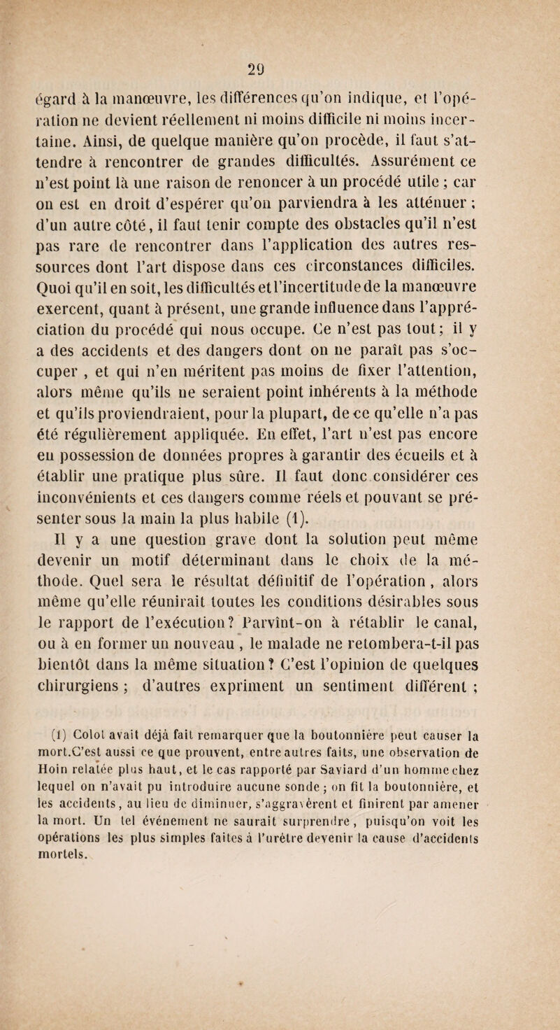 égard à la manœuvre, les différences qu’on indique, et l’opé¬ ration ne devient réellement ni moins difficile ni moins incer¬ taine. Ainsi, de quelque manière qu’on procède, il faut s’at¬ tendre à rencontrer de grandes difficultés. Assurément ce n’est point là une raison de renoncer à un procédé utile ; car on est en droit d’espérer qu’on parviendra à les atténuer ; d’un autre côté, il faut tenir compte des obstacles qu’il n’est pas rare de rencontrer dans l’application des autres res¬ sources dont l’art dispose dans ces circonstances difficiles. Quoi qu’il en soit, les difficultés etl’incertitudede la manœuvre exercent, quant à présent, une grande influence dans l’appré¬ ciation du procédé qui nous occupe. Ce n’est pas tout; il y a des accidents et des dangers dont on ne paraît pas s’oc¬ cuper , et qui n’en méritent pas moins de fixer l’attention, alors même qu’ils ne seraient point inhérents à la méthode et qu’ils proviendraient, pour la plupart, de ce qu’elle n’a pas été régulièrement appliquée. En effet, l’art n’est pas encore en possession de données propres à garantir des écueils et à établir une pratique plus sûre. Il faut donc considérer ces inconvénients et ces dangers comme réels et pouvant se pré¬ senter sous la main la plus habile (1). Il y a une question grave dont la solution peut même devenir un motif déterminant dans le choix de la mé¬ thode. Quel sera le résultat définitif de l’opération , alors même qu’elle réunirait toutes les conditions désirables sous le rapport de l’exécution? Parvînt-on à rétablir le canal, ♦ ou à en former un nouveau , le malade ne retombera-t-il pas bientôt dans la même situation ? C’est l’opinion de quelques chirurgiens; d’autres expriment un sentiment différent; (1) Colol avait déjà fait remarquer que la boutonnière peut causer la mort.C’est aussi ce que prouvent, entre autres faits, une observation de * Hoin relatée plus haut, et le cas rapporté par Saviard d’un homme chez lequel on n’avait pu introduire aucune sonde; on fit la boutonnière, et les accidents, au lieu de diminuer, s'aggravent et finirent par amener la mort. Un tel événement ne saurait surprendre, puisqu’on voit les opérations les plus simples faites à l’urètre devenir la cause d’accidents mortels.