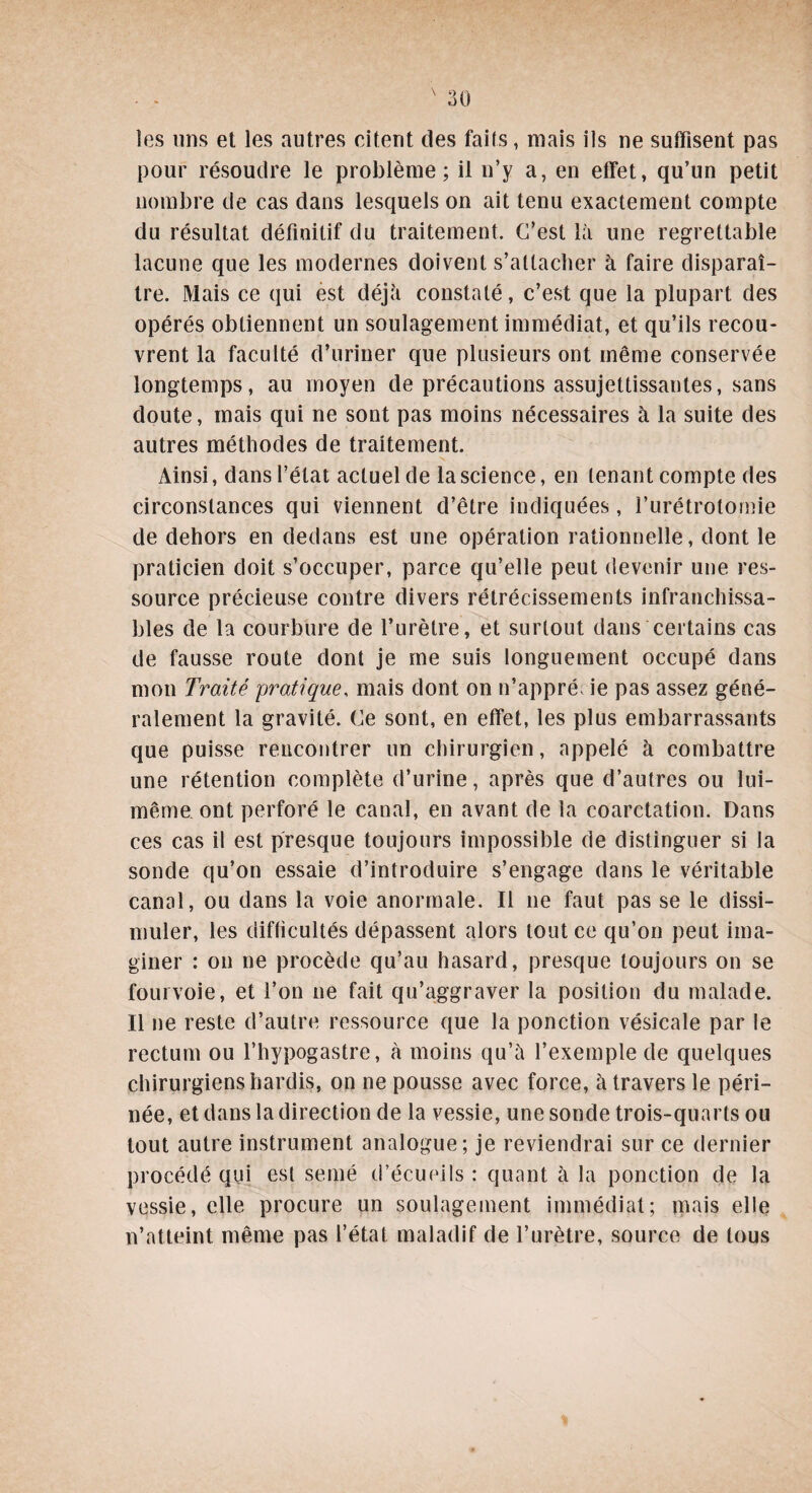 les uns et les autres citent des faits, mais ils ne suffisent pas pour résoudre le problème; il n’y a, en effet, qu’un petit nombre de cas dans lesquels on ait tenu exactement compte du résultat définitif du traitement. C’est là une regrettable lacune que les modernes doivent s’attacher à faire disparaî¬ tre. Mais ce qui est déjà constaté, c’est que la plupart des opérés obtiennent un soulagement immédiat, et qu’ils recou¬ vrent la faculté d’uriner que plusieurs ont même conservée longtemps, au moyen de précautions assujettissantes, sans doute, mais qui ne sont pas moins nécessaires à la suite des autres méthodes de traitement. Ainsi, dans l’état actuel de la science, en tenant compte des circonstances qui viennent d’être indiquées, l’urétrotomie de dehors en dedans est une opération rationnelle, dont le praticien doit s’occuper, parce qu’elle peut devenir une res¬ source précieuse contre divers rétrécissements infranchissa¬ bles de la courbure de l’urètre, et surtout dans certains cas de fausse route dont je me suis longuement occupé dans mon Traité pratique, mais dont on n’apprécie pas assez géné¬ ralement la gravité. Ce sont, en effet, les plus embarrassants que puisse rencontrer un chirurgien, appelé à combattre une rétention complète d’urine, après que d’autres ou lui- même. ont perforé le canal, en avant de la coarctation. Dans ces cas il est presque toujours impossible de distinguer si la sonde qu’on essaie d’introduire s’engage dans le véritable canal, ou dans la voie anormale. Il ne faut pas se le dissi¬ muler, les difficultés dépassent alors tout ce qu’on peut ima¬ giner : on ne procède qu’au hasard, presque toujours on se fourvoie, et l’on ne fait qu’aggraver la position du malade. Il ne reste d’autre ressource que la ponction vésicale par le rectum ou l’hypogastre, à moins qu’à l’exemple de quelques chirurgiens hardis, on ne pousse avec force, à travers le péri¬ née, et dans la direction de la vessie, une sonde trois-quarts ou tout autre instrument analogue; je reviendrai sur ce dernier procédé qui est semé d’écueils : quant à la ponction de la vessie, elle procure un soulagement immédiat; mais elle n’atteint même pas l’état maladif de l’urètre, source de tous