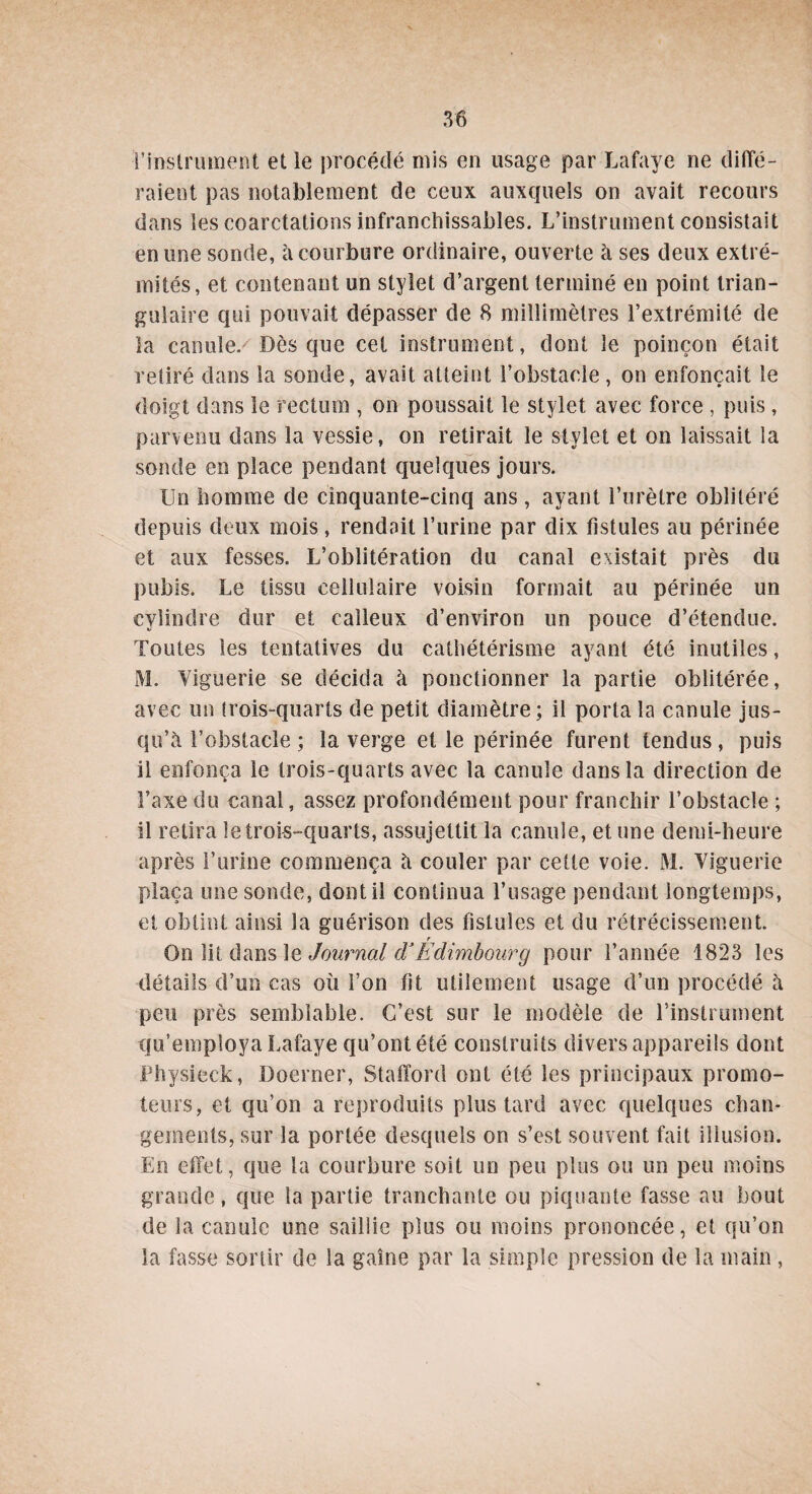 •l’instrument et le procédé mis en usage par Lafaye ne diffé¬ raient pas notablement de ceux auxquels on avait recours dans les coarctations infranchissables. L’instrument consistait en une sonde, h courbure ordinaire, ouverte à ses deux extré¬ mités, et contenant un stylet d’argent terminé en point trian¬ gulaire qui pouvait dépasser de 8 millimètres l’extrémité de la canule. Dès que cet instrument, dont le poinçon était retiré dans la sonde, avait atteint l’obstacle, on enfonçait le doigt dans le rectum , on poussait le stylet avec force , puis, parvenu dans la vessie, on retirait le stylet et on laissait la sonde en place pendant quelques jours. Un homme de cinquante-cinq ans , ayant l’urètre oblitéré depuis deux mois , rendait l’urine par dix fistules au périnée et aux fesses. L’oblitération du canal existait près du pubis. Le tissu cellulaire voisin formait au périnée un cylindre dur et calleux d’environ un pouce d’étendue. Toutes les tentatives du cathétérisme ayant été inutiles, M. Viguerie se décida à ponctionner la partie oblitérée, avec un trois-quarts de petit diamètre; il porta la canule jus¬ qu’à l’obstacle ; la verge et le périnée furent tendus, puis il enfonça le trois-quarts avec la canule dans la direction de Taxe du canal, assez profondément pour franchir l’obstacle ; il retira le trois-quarts, assujettit la canule, et une demi-heure après l’urine commença à couler par cette voie. M. Viguerie plaça une sonde, dont il continua l’usage pendant longtemps, et obtint ainsi la guérison des fistules et du rétrécissement. r On lit dans le Journal d’Edimbourg pour l’année 1823 les détails d’un cas où l’on fît utilement usage d’un procédé à peu près semblable. C’est sur le modèle de l'instrument qu’employa Lafaye qu’ont été construits divers appareils dont Physieck, Doerner, Stafford ont été les principaux promo¬ teurs, et qu’on a reproduits plus tard avec quelques chan¬ gements, sur la portée desquels on s’est souvent fait illusion. En effet, que la courbure soit un peu plus ou un peu moins grande, que la partie tranchante ou piquante fasse au bout de la canule une saillie plus ou moins prononcée, et qu’on la fasse sortir de la gaine par la simple pression de la main ,