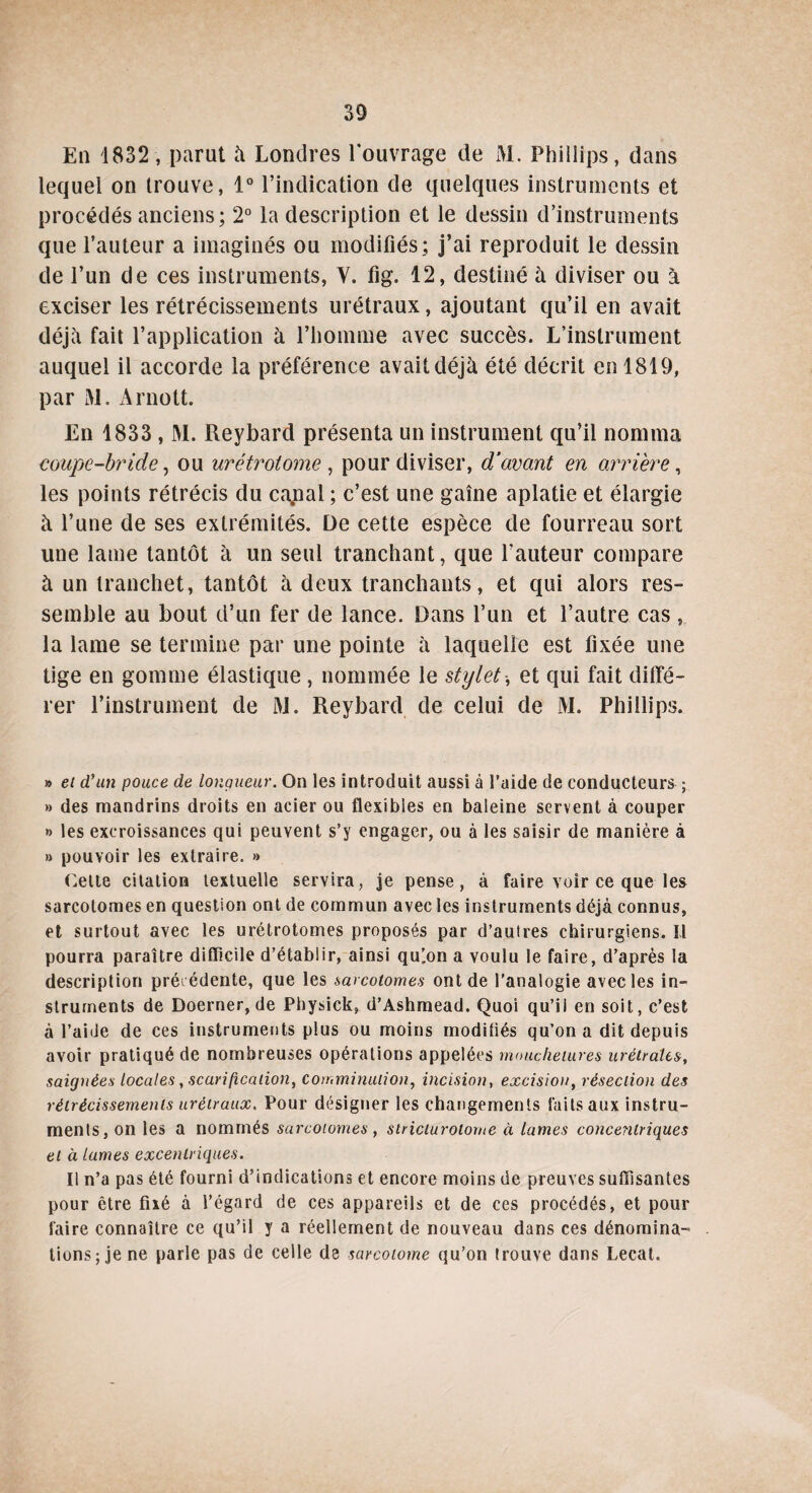 En 1832, parut à Londres l'ouvrage de M. Phillips, dans lequel on trouve, 1° l’indication de quelques instruments et procédés anciens; 2° la description et le dessin d’instruments que l’auteur a imaginés ou modifiés; j’ai reproduit le dessin de l’un de ces instruments, Y. fig. 12, destiné à diviser ou à exciser les rétrécissements urétraux, ajoutant qu’il en avait déjà fait l’application à l’homme avec succès. L’instrument auquel il accorde la préférence avait déjà été décrit en 1819, par M. Arnott. En 1833 , M. Reybard présenta un instrument qu’il nomma coupe-bride, ou urétrotome , pour diviser, d’avant en arrière, les points rétrécis du cajial ; c’est une gaine aplatie et élargie à l’une de ses extrémités. De cette espèce de fourreau sort une lame tantôt à un seul tranchant, que fauteur compare à un tranchet, tantôt à deux tranchants, et qui alors res¬ semble au bout d’un fer de lance. Dans l’un et l’autre cas , la lame se termine par une pointe à laquelle est fixée une tige en gomme élastique , nommée le stylet-, et qui fait diffé¬ rer l’instrument de M. Reybard de celui de M. Phillips. » et d'un pouce de longueur. On les introduit aussi à l’aide de conducteurs ; » des mandrins droits en acier ou flexibles en baleine servent à couper » les excroissances qui peuvent s’y engager, ou à les saisir de manière à » pouvoir les extraire. » Celte citation textuelle servira, je pense, à faire voir ce que les sarcotomes en question ont de commun avec les instruments déjà connus, et surtout avec les urétrotomes proposés par d’autres chirurgiens. Il pourra paraître difficile d’établir, ainsi quion a voulu le faire, d’après la description précédente, que les sarcotomes ont de l’analogie avec les in¬ struments de Doerner, de Physick, d’Ashmead. Quoi qu’il en soit, c’est à l’aide de ces instruments plus ou moins moditiés qu’on a dit depuis avoir pratiqué de nombreuses opérations appelées mouchetures urétrales, saignées locales, scarification, comminulion, incision, excision, résection des rétrécissements urétraux. Pour désigner les changements faits aux instru¬ ments, on les a nommés sarcotomes, stricturotome à lames concentriques et à lames excentriques. Il n’a pas été fourni d’indications et encore moins de preuves suffisantes pour être fixé à l’égard de ces appareils et de ces procédés, et pour faire connaître ce qu’il y a réellement de nouveau dans ces dénomina¬ tions; je ne parle pas de celle de sarcotome qu’on trouve dans Lecat.