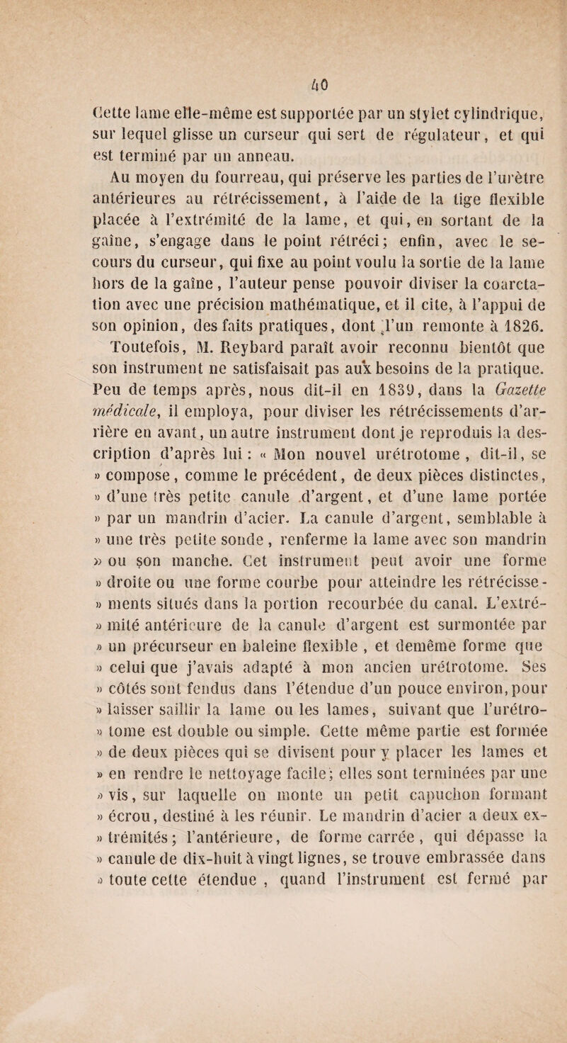 dette lame elle-même est supportée par un stylet cylindrique, sur lequel glisse un curseur qui sert de régulateur, et qui est terminé par un anneau. Au moyen du fourreau, qui préserve les parties de l’urètre antérieures au rétrécissement, à l’aide de la tige flexible placée à l’extrémité de la lame, et qui, en sortant de la gaine, s’engage dans le point rétréci; enfin, avec le se¬ cours du curseur, qui fixe au point voulu la sortie de la lame hors de la gaine , l’auteur pense pouvoir diviser la coarcta¬ tion avec une précision mathématique, et il cite, à l’appui de son opinion, des faits pratiques, dont sl’un remonte à 1826. Toutefois, M. Reybard paraît avoir reconnu bientôt que son instrument ne satisfaisait pas aux besoins de la pratique. Peu de temps après, nous dit-il en 1839, dans la Gazette médicale, il employa, pour diviser les rétrécissements d’ar¬ rière en avant, un autre instrument dont je reproduis la des¬ cription d’après lui: « Mon nouvel urétrotome , dit-il, se * » compose, comme le précédent, de deux pièces distinctes, » d’une irès petite canule d’argent, et d’une lame portée » par un mandrin d’acier. La canule d’argent, semblable à » une très petite sonde , renferme la lame avec son mandrin » ou çon manche. Cet instrument peut avoir une forme » droite ou une forme courbe pour atteindre les rétrécisse- » ments situés dans la portion recourbée du canal. L’extré- » mité antérieure de la canule d’argent est surmontée par » un précurseur en baleine flexible , et demême forme que » celui que j’avais adapté à mon ancien urétrotome. Ses » côtés sont fendus dans l’étendue d’un pouce environ, pour » laisser saillir la lame ouïes lames, suivant que l’urétro- » tome est double ou simple. Cette même partie est formée » de deux pièces qui se divisent pour y placer les lames et » en rendre le nettoyage facile; elles sont terminées par une a vis, sur laquelle on monte un petit capuchon formant » écrou, destiné à les réunir. Le mandrin d’acier a deux ex¬ trémités; l’antérieure, de forme carrée , qui dépasse la » canule de dix-huit à vingt lignes, se trouve embrassée dans d toute cette étendue , quand l’instrument est fermé par