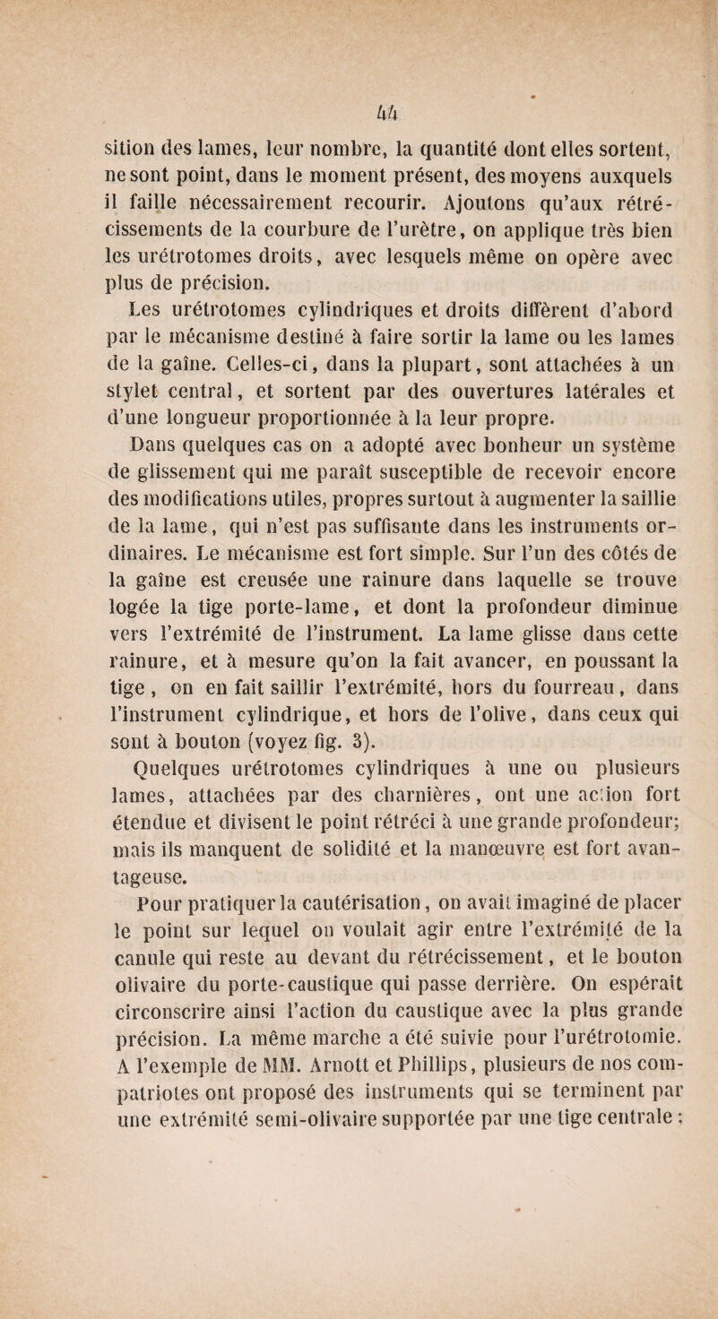 hh sition des lames, leur nombre, la quantité dont elles sortent, ne sont point, dans le moment présent, des moyens auxquels il faille nécessairement recourir. Ajoutons qu’aux rétré¬ cissements de la courbure de l’urètre, on applique très bien les urétrotomes droits, avec lesquels même on opère avec plus de précision. Les urétrotomes cylindriques et droits diffèrent d’abord par le mécanisme destiné à faire sortir la lame ou les lames de la gaine. Celles-ci, dans la plupart, sont attachées à un stylet central, et sortent par des ouvertures latérales et d’une longueur proportionnée à la leur propre. Dans quelques cas on a adopté avec bonheur un système de glissement qui me paraît susceptible de recevoir encore des modifications utiles, propres surtout à augmenter la saillie de la lame, qui n’est pas suffisante dans les instruments or¬ dinaires. Le mécanisme est fort simple. Sur l’un des côtés de la gaine est creusée une rainure dans laquelle se trouve logée la tige porte-lame, et dont la profondeur diminue vers l’extrémité de l’instrument. La lame glisse dans cette rainure, et à mesure qu’on la fait avancer, en poussant la tige , on en fait saillir l’extrémité, hors du fourreau, dans l’instrument cylindrique, et hors de l’olive, dans ceux qui sont à bouton (voyez fig. 3). Quelques urétrotomes cylindriques à une ou plusieurs lames, attachées par des charnières, ont une ac:ion fort étendue et divisent le point rétréci à une grande profondeur; mais ils manquent de solidité et la manœuvre est fort avan¬ tageuse. Pour pratiquer la cautérisation, on avait imaginé de placer le point sur lequel on voulait agir entre l’extrémité de la canule qui reste au devant du rétrécissement, et le bouton olivaire du porte-caustique qui passe derrière. On espérait circonscrire ainsi faction du caustique avec la plus grande précision. La même marche a été suivie pour l’urétrotomie. A l’exemple de MM. Arnott et Phillips, plusieurs de nos com¬ patriotes ont proposé des instruments qui se terminent par une extrémité semi-olivaire supportée par une tige centrale ;