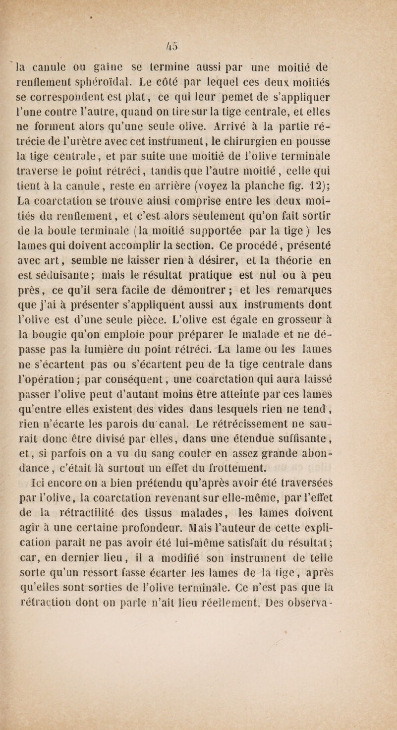 la canule 011 gaine se termine aussi par une moitié de renflement sphéroîdal. Le côté par lequel ces deux moitiés se correspondent est plat, ce qui leur pemet de s’appliquer l’une contre l’autre, quand on tire sur la tige centrale, et elles ne forment alors qu’une seule olive. Arrivé à la partie ré¬ trécie de l’urètre avec cet instrument, le chirurgien en pousse la tige centrale, et par suite une moitié de i’oiive terminale traverse le point rétréci, tandis que l’autre moitié , celle qui tient à la canule, reste en arrière (voyez la planche fig. 12); La coarctation se trouve ainsi comprise entre les deux moi¬ tiés du renflement, et c’est alors seulement qu’on fait sortir de la houle terminale (la moitié supportée par la tige) les lames qui doivent accomplir la section. Ce procédé, présenté avec art, semble ne laisser rien à désirer, et la théorie en est séduisante ; mais le résultat pratique est nul ou à peu près, ce qu’il sera facile de démontrer; et les remarques que j’ai à présenter s’appliquent aussi aux instruments dont l’olive est d’une seule pièce. L’olive est égale en grosseur h la bougie qu’on emploie pour préparer le malade et ne dé¬ passe pas la lumière du point rétréci. La lame ou les lames ne s’écartent pas ou s’écartent peu de la tige centrale dans l’opération ; par conséquent, une coarctation qui aura laissé passer l’olive peut d’autant moins être atteinte par ces lames qu’entre elles existent des vides dans lesquels rien ne tend, rien n’écarte les parois du canal. Le rétrécissement ne sau¬ rait donc être divisé par elles, dans une étendue suffisante, et, si parfois on a vu du sang couler en assez grande abon¬ dance , c’était là surtout un effet du frottement. Ici encore on a bien prétendu qu’après avoir été traversées par i’oiive, la coarctation revenant sur elle-même, par l’effet de la rétractilité des tissus malades, les lames doivent agir à une certaine profondeur. Mais l’auteur de cette expli¬ cation paraît ne pas avoir été lui-même satisfait du résultat; car, en dernier lieu, il a modifié son instrument de telle sorte qu’un ressort fasse écarter les lames de la tige, après qu’elles sont sorties de i’oiive terminale. Ce n’est pas que la rétraction dont on parle n’ait lieu réellement. Des observa-