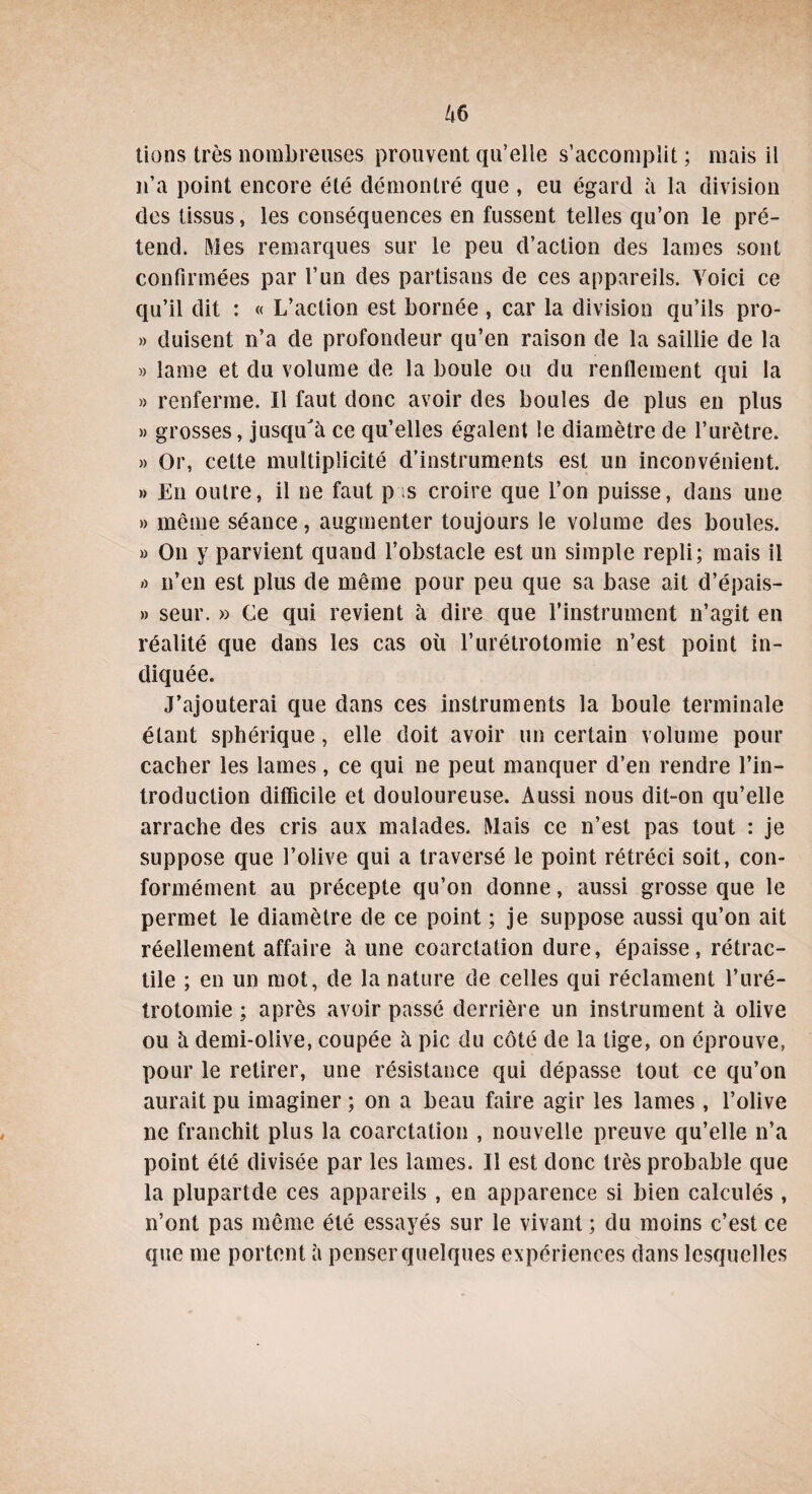 tiens très nombreuses prouvent qu’elle s’accomplit ; mais il n’a point encore été démontré que , eu égard à la division des tissus, les conséquences en fussent telles qu’on le pré¬ tend. Mes remarques sur le peu d’action des lames sont confirmées par l’un des partisans de ces appareils. Voici ce qu’il dit : « L’action est bornée , car la division qu’ils pro- » duisent n’a de profondeur qu’en raison de la saillie de la » lame et du volume de la boule ou du renflement qui la » renferme. Il faut donc avoir des boules de plus en plus » grosses, jusqu'à ce qu’elles égalent le diamètre de l’urètre. » Or, cette multiplicité d’instruments est un inconvénient. » En outre, il ne faut p ;s croire que l’on puisse, dans une » même séance, augmenter toujours le volume des boules. » On y parvient quand l’obstacle est un simple repli; mais il o n’en est plus de même pour peu que sa base ait d’épais- » seur. » Ce qui revient à dire que l’instrument n’agit en réalité que dans les cas où l’urétrotomie n’est point in¬ diquée. J’ajouterai que dans ces instruments la boule terminale étant sphérique, elle doit avoir un certain volume pour cacher les lames, ce qui ne peut manquer d’en rendre l’in¬ troduction difficile et douloureuse. Aussi nous dit-on qu’elle arrache des cris aux malades. Mais ce n’est pas tout : je suppose que l’olive qui a traversé le point rétréci soit, con¬ formément au précepte qu’on donne, aussi grosse que le permet le diamètre de ce point ; je suppose aussi qu’on ait réellement affaire à une coarctation dure, épaisse, rétrac¬ tile ; en un mot, de la nature de celles qui réclament l’uré¬ trotomie ; après avoir passé derrière un instrument à olive ou à demi-olive, coupée à pic du côté de la lige, on éprouve, pour le retirer, une résistance qui dépasse tout ce qu’on aurait pu imaginer ; on a beau faire agir les lames , l’olive ne franchit plus la coarctation , nouvelle preuve qu’elle n’a point été divisée par les lames. Il est donc très probable que la plupartde ces appareils , en apparence si bien calculés , n’ont pas même été essayés sur le vivant ; du moins c’est ce que me portent à penser quelques expériences dans lesquelles