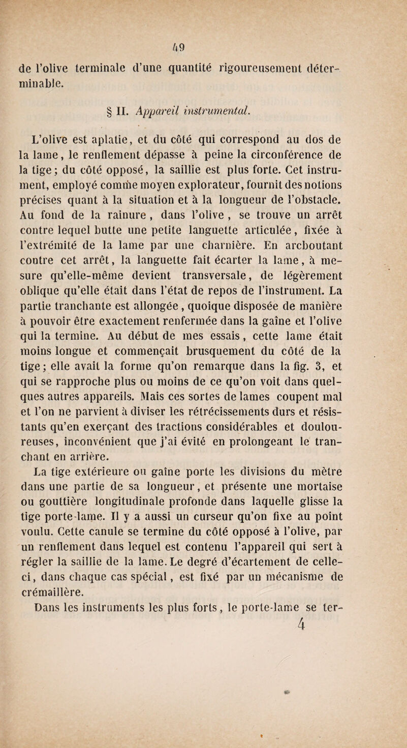 Ô9 de l’olive terminale d’une quantité rigoureusement déter¬ minable. § II. Appareil instrumental. L’olive est aplatie, et du côté qui correspond au dos de la lame, le renflement dépasse à peine la circonférence de la tige; du côté opposé, la saillie est plus forte. Cet instru¬ ment, employé comme moyen explorateur, fournit des notions précises quant à la situation et à la longueur de l’obstacle. Au fond de la rainure , dans l’olive , se trouve un arrêt contre lequel butte une petite languette articulée, fixée à l’extrémité de la lame par une charnière. En arcboutant contre cet arrêt, la languette fait écarter la lame, à me¬ sure qu’elle-même devient transversale, de légèrement oblique qu’elle était dans l’état de repos de l’instrument. La partie tranchante est allongée , quoique disposée de manière à pouvoir être exactement renfermée dans la gaine et l’olive qui la termine. Au début de mes essais, cette lame était moins longue et commençait brusquement du côté de la tige; elle avait la forme qu’on remarque dans la fig. 3, et qui se rapproche plus ou moins de ce qu’on voit dans quel¬ ques autres appareils. Mais ces sortes de lames coupent mal et l’on ne parvient à diviser les rétrécissements durs et résis¬ tants qu’en exerçant des tractions considérables et doulou¬ reuses, inconvénient que j’ai évité en prolongeant le tran¬ chant en arrière. La tige extérieure ou gaine porte les divisions du mètre dans une partie de sa longueur, et présente une mortaise ou gouttière longitudinale profonde dans laquelle glisse la tige porte-lame. Il y a aussi un curseur qu’on fixe au point voulu. Cette canule se termine du côté opposé à l’olive, par un renflement dans lequel est contenu l’appareil qui sert à régler la saillie de la lame. Le degré d’écartement de celle- ci, dans chaque cas spécial, est fixé par un mécanisme de crémaillère. Dans les instruments les plus forts, le porte-lame se ter- 4 »