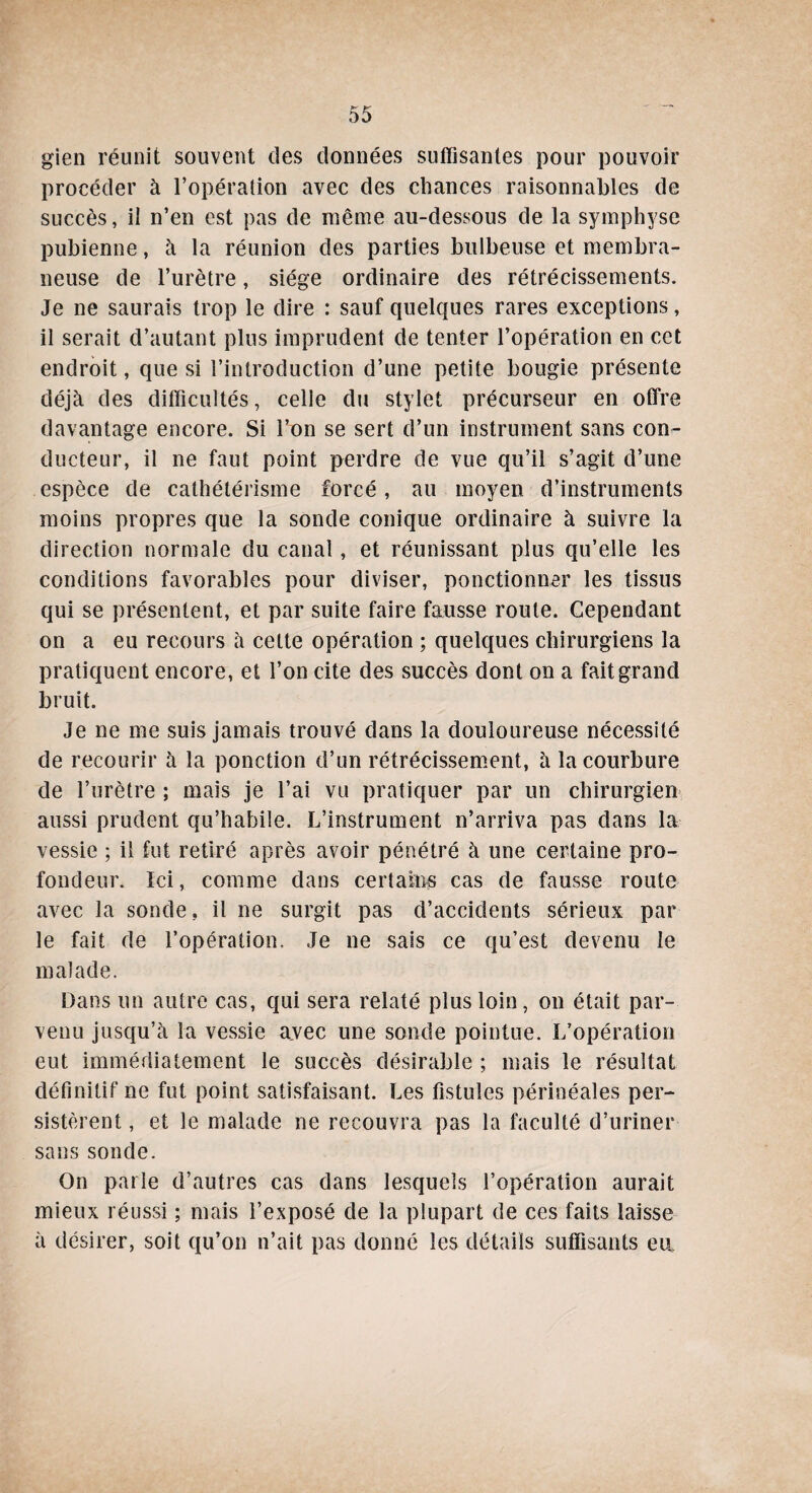 gien réunit souvent des données suffisantes pour pouvoir procéder à l’opération avec des chances raisonnables de succès, il n’en est pas de même au-dessous de la symphyse pubienne, à la réunion des parties bulbeuse et membra¬ neuse de l’urètre, siège ordinaire des rétrécissements. Je ne saurais trop le dire : sauf quelques rares exceptions, il serait d’autant plus imprudent de tenter l’opération en cet endroit, que si l’introduction d’une petite bougie présente déjà des difficultés, celle du stylet précurseur en offre davantage encore. Si l’on se sert d’un instrument sans con¬ ducteur, il ne faut point perdre de vue qu’il s’agit d’une espèce de cathétérisme forcé, au moyen d’instruments moins propres que la sonde conique ordinaire à suivre la direction normale du canal, et réunissant plus qu’elle les conditions favorables pour diviser, ponctionner les tissus qui se présentent, et par suite faire fausse route. Cependant on a eu recours à celte opération ; quelques chirurgiens la pratiquent encore, et l’on cite des succès dont on a fait grand bruit. Je ne me suis jamais trouvé dans la douloureuse nécessité de recourir à la ponction d’un rétrécissement, à la courbure de l’urètre ; mais je l’ai vu pratiquer par un chirurgien aussi prudent qu’habile. L’instrument n’arriva pas dans la vessie ; il fut retiré après avoir pénétré à une certaine pro¬ fondeur. Ici, comme dans certains cas de fausse route avec la sonde. il ne surgit pas d’accidents sérieux par le fait de l’opération. Je ne sais ce qu’est devenu le malade. Dans un autre cas, qui sera relaté plus loin, on était par¬ venu jusqu’à la vessie avec une sonde pointue. L’opération eut immédiatement le succès désirable ; mais le résultat définitif ne fut point satisfaisant. Les fistules périnéales per¬ sistèrent , et le malade ne recouvra pas la faculté d’uriner sans sonde. On parle d’autres cas dans lesquels l’opération aurait mieux réussi ; mais l’exposé de la plupart de ces faits laisse à désirer, soit qu’on n’ait pas donné les détails suffisants eu.