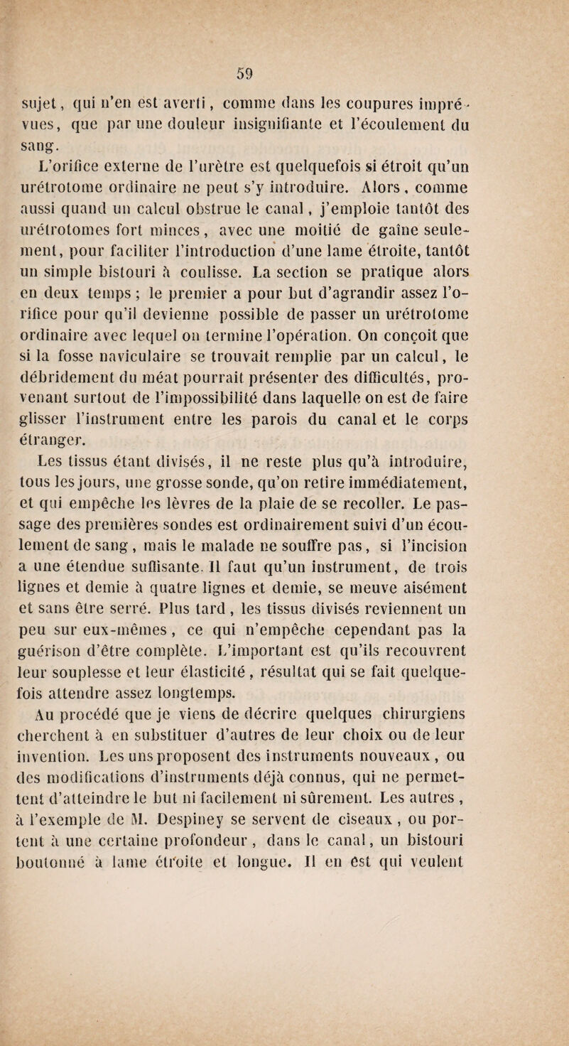 sujet, qui n’en est averti, connue dans les coupures impré¬ vues, que par une douleur insignifiante et l’écoulement du sang. L’orifice externe de l’urètre est quelquefois si étroit qu’un urétrotome ordinaire ne peut s’y introduire. Alors , comme aussi quand un calcul obstrue le canal, j’emploie tantôt des urétrotomes fort minces, avec une moitié de gaine seule* ment, pour faciliter l’introduction d’une lame étroite, tantôt un simple bistouri à coulisse. La section se pratique alors en deux temps ; le premier a pour but d’agrandir assez l’o¬ rifice pour qu’il devienne possible de passer un urétrotome ordinaire avec lequel on termine l’opération. On conçoit que si la fosse naviculaire se trouvait remplie par un calcul, le débridement du méat pourrait présenter des difficultés, pro¬ venant surtout de l’impossibilité dans laquelle on est de faire glisser l’instrument entre les parois du canal et le corps étranger. Les tissus étant divisés, il ne reste plus qu’à introduire, tous les jours, une grosse sonde, qu’on retire immédiatement, et qui empêche les lèvres de la plaie de se recoller. Le pas¬ sage des premières sondes est ordinairement suivi d’un écou¬ lement de sang , mais le malade ne souffre pas, si l’incision a une étendue suffisante. 11 faut qu’un instrument, de trois lignes et demie à quatre lignes et demie, se meuve aisément et sans être serré. Plus tard, les tissus divisés reviennent un peu sur eux-mêmes, ce qui n’empêche cependant pas la guérison d’être complète. L’important est qu’ils recouvrent leur souplesse et leur élasticité , résultat qui se fait quelque¬ fois attendre assez longtemps. Au procédé que je viens de décrire quelques chirurgiens cherchent à en substituer d’autres de leur choix ou de leur invention. Les uns proposent des instruments nouveaux , ou des modifications d’instruments déjà connus, qui ne permet¬ tent d’atteindre le but ni facilement ni sûrement. Les autres , à l’exemple de M. Despiney se servent de ciseaux , ou por¬ tent à une certaine profondeur , dans le canal, un bistouri boulonné à lame étroite et longue. Il en est qui veulent