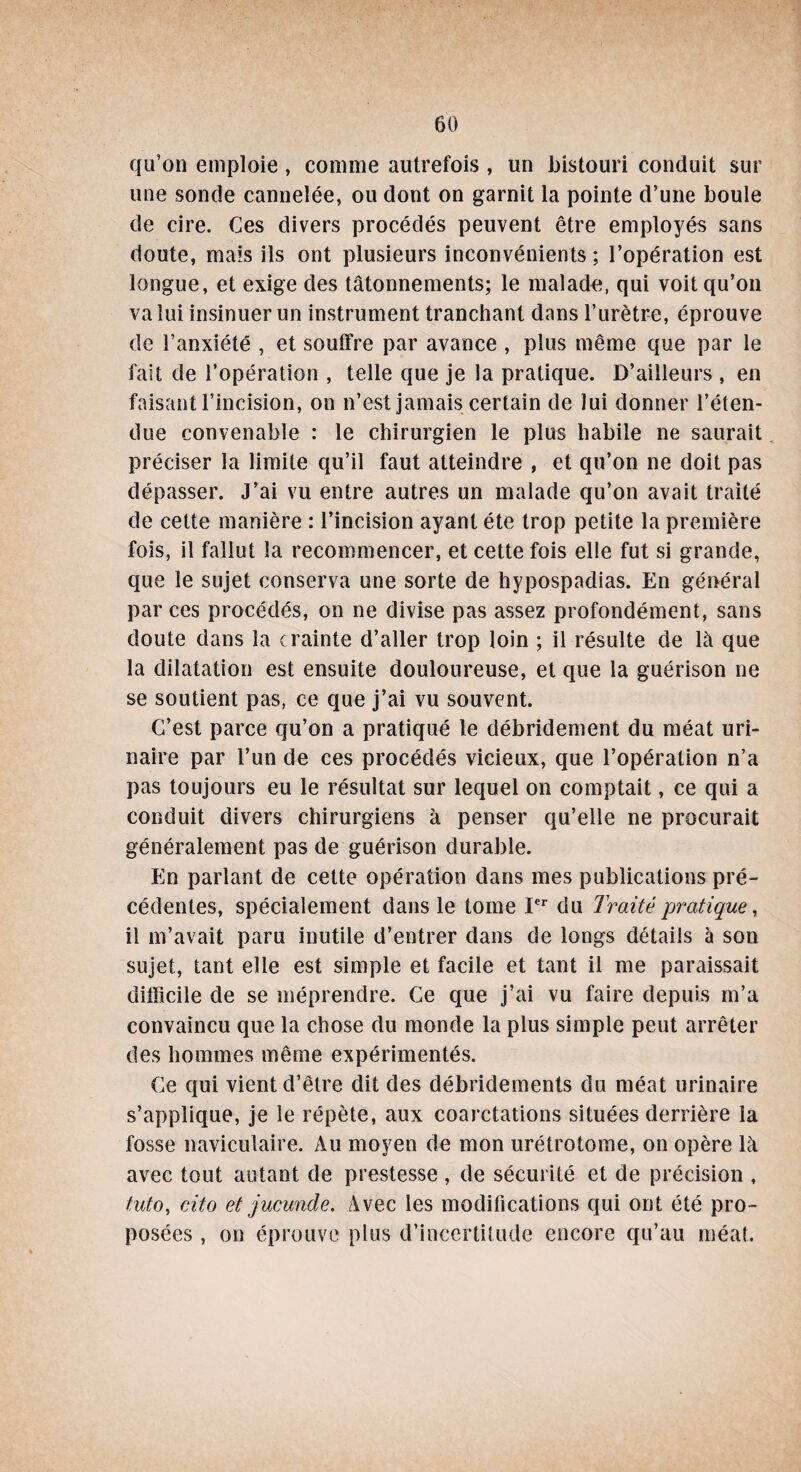 qu’on emploie , comme autrefois , un bistouri conduit sur une sonde cannelée, ou dont on garnit la pointe d’une boule de cire. Ces divers procédés peuvent être employés sans doute, mais ils ont plusieurs inconvénients ; l’opération est longue, et exige des tâtonnements; le malade, qui voit qu’on va lui insinuer un instrument tranchant dans l’urètre, éprouve de l’anxiété , et souffre par avance , plus même que par le fait de l’opération , telle que je la pratique. D’ailleurs , en faisant l’incision, on n’est jamais certain de lui donner l’éten¬ due convenable : le chirurgien le plus habile ne saurait préciser la limite qu’il faut atteindre , et qu’on ne doit pas dépasser. J’ai vu entre autres un malade qu’on avait traité de cette manière : l’incision ayant été trop petite la première fois, il fallut la recommencer, et cette fois elle fut si grande, que le sujet conserva une sorte de hypospadias. En général par ces procédés, on ne divise pas assez profondément, sans doute dans la crainte d’aller trop loin ; il résulte de là que la dilatation est ensuite douloureuse, et que la guérison ne se soutient pas, ce que j’ai vu souvent. C’est parce qu’on a pratiqué le débridement du méat uri¬ naire par l’un de ces procédés vicieux, que l’opération n’a pas toujours eu le résultat sur lequel on comptait, ce qui a conduit divers chirurgiens à penser qu’elle ne procurait généralement pas de guérison durable. En parlant de cette opération dans mes publications pré¬ cédentes, spécialement dans le tome Ier du Traité pratique, il m’avait paru inutile d’entrer dans de longs détails à son sujet, tant elle est simple et facile et tant il me paraissait difficile de se méprendre. Ce que j’ai vu faire depuis m’a convaincu que la chose du monde la plus simple peut arrêter des hommes même expérimentés. Ce qui vient d’être dit des débridements du méat urinaire s’applique, je le répète, aux coarctations situées derrière la fosse naviculaire. Au moyen de mon urétrotome, on opère là avec tout autant de prestesse, de sécurité et de précision , tuto, cito et jucunde. Avec les modifications qui ont été pro¬ posées , on éprouve plus d’incertitude encore qu’au méat.