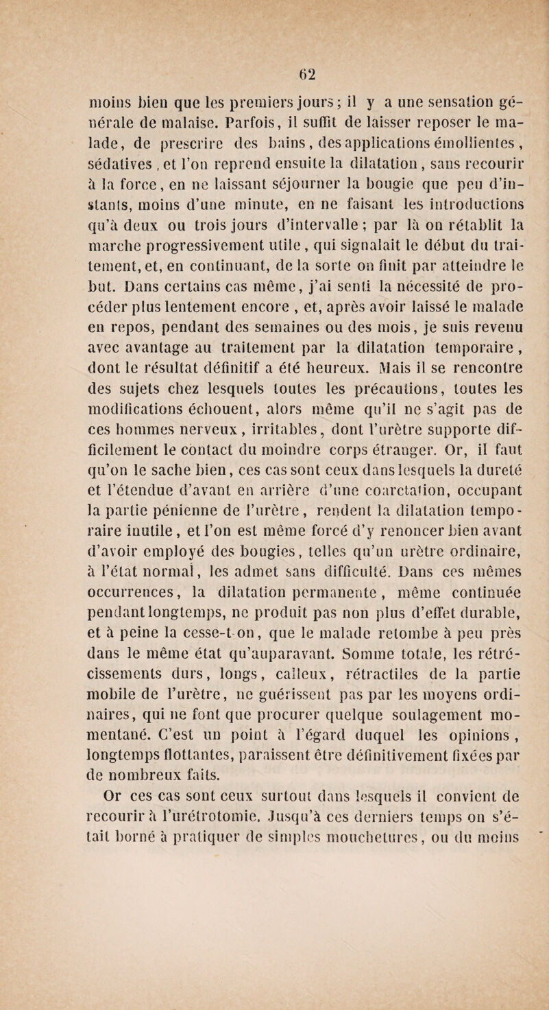 moins bien que les premiers jours; il y a une sensation gé¬ nérale de malaise. Parfois, il suffit de laisser reposer le ma¬ lade, de prescrire des bains, des applications émollientes , sédatives , et l’on reprend ensuite la dilatation , sans recourir à la force, en ne laissant séjourner la bougie que peu d’in¬ stants, moins d’une minute, en ne faisant les introductions qu’à deux ou trois jours d’intervalle ; par là on rétablit la marche progressivement utile , qui signalait le début du trai¬ tement, et, en continuant, de la sorte on finit par atteindre le but. Dans certains cas même, j’ai senti la nécessité de pro¬ céder plus lentement encore , et, après avoir laissé le malade en repos, pendant des semaines ou des mois, je suis revenu avec avantage au traitement par la dilatation temporaire , dont le résultat définitif a été heureux. Mais il se rencontre des sujets chez lesquels toutes les précautions, toutes les modifications échouent, alors même qu’il ne s’agit pas de ces hommes nerveux, irritables, dont l’urètre supporte dif¬ ficilement le contact du moindre corps étranger. Or, il faut qu’on le sache bien, ces cas sont ceux dans lesquels la dureté et l’étendue d’avant en arrière d’une coarctation, occupant la partie pénienne de l’urètre , rendent la dilatation tempo¬ raire inutile , et l’on est même forcé d’y renoncer bien avant d’avoir employé des bougies, telles qu’un urètre ordinaire, à l’état normal, les admet sans difficulté. Dans ces mêmes occurrences, la dilatation permanente , même continuée pendant longtemps, ne produit pas non plus d’effet durable, et à peine la cesse-t on, que le malade retombe à peu près dans le même état qu’auparavant. Somme totale, les rétré¬ cissements durs, longs, calleux, rétractiles de la partie mobile de l’urètre, ne guérissent pas par les moyens ordi¬ naires, qui ne font que procurer quelque soulagement mo¬ mentané. G’est un point à l’égard duquel les opinions , longtemps flottantes, paraissent être définitivement fixées par de nombreux faits. Or ces cas sont ceux surtout dans lesquels il convient de recourir à l’urétrotomie. Jusqu’à ces derniers temps on s’é¬ tait borné à pratiquer de simples mouchetures, ou du moins