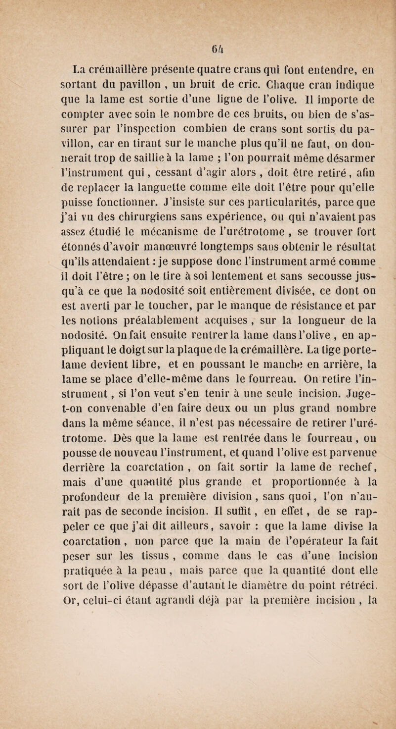 La crémaillère présente quatre crans qui font entendre, en sortant du pavillon , un bruit de cric. Chaque cran indique que la lame est sortie d’une ligne de l’olive. Il importe de compter avec soin le nombre de ces bruits, ou bien de s’as¬ surer par l’inspection combien de crans sont sortis du pa¬ villon, car en tirant sur le manche plus qu’il ne faut, on don¬ nerait trop de saillie à la lame ; l’on pourrait même désarmer l’instrument qui, cessant d’agir alors , doit être retiré, afin de replacer la languette comme elle doit l’être pour qu’elle puisse fonctionner. J’insiste sur ces particularités, parce que j’ai vu des chirurgiens sans expérience, ou qui n’avaient pas assez étudié le mécanisme de l’urétrotome , se trouver fort étonnés d’avoir manœuvré longtemps sans obtenir le résultat qu’ils attendaient : je suppose donc l’instrument armé comme il doit l’être ; on le tire à soi lentement et sans secousse jus¬ qu’à ce que la nodosité soit entièrement divisée, ce dont on est averti par le toucher, par le manque de résistance et par les notions préalablement acquises , sur la longueur de la nodosité. On fait ensuite rentrer la lame dans l’olive , en ap¬ pliquant le doigt sur la plaque de la crémaillère. La tige porte- lame devient libre, et en poussant le manche en arrière, la lame se place d’elle-même dans le fourreau. On retire l’in¬ strument , si l’on veut s’en tenir à une seule incision. Juge- t-on convenable d’en faire deux ou un plus grand nombre dans la même séance, il n’est pas nécessaire de retirer l’uré¬ trotome. Dès que la lame est rentrée dans le fourreau , on pousse de nouveau l’instrument, et quand l’olive est parvenue derrière la coarctation, on fait sortir la lame de rechef, mais d’une quantité plus grande et proportionnée à la profondeur de la première division , sans quoi, l’on n’au¬ rait pas de seconde incision. Il suffit, en effet, de se rap¬ peler ce que j’ai dit ailleurs, savoir : que la lame divise la coarctation, non parce que la main de l’opérateur la fait peser sur les tissus , comme dans le cas d’une incision pratiquée à la peau , mais parce que la quantité dont elle sort de l’olive dépasse d’autant le diamètre du point rétréci. Or, celui-ci étant agrandi déjà par la première incision , la