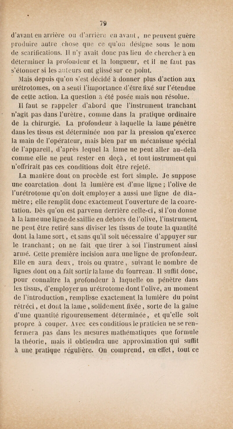 d’avant en arrière ou d’arrière en avant, ne peuvent guère produire autre chose que ce qu’on désigne sous le nom de scarifications. Il n’y avait donc pas lieu de chercher à en déterminer la profondeur et la longueur, et il ne faut pas s’étonner si les auteurs ont glissé sur ce point. Mais depuis qu’on s’est décidé à donner plus d’action aux urétrotomes, on a senti l’importance d’être fixé sur l’étendue de cette action. La question a été posée mais non résolue. Il faut se rappeler d’abord que l’instrument tranchant n’agit pas dans l’urètre, comme dans la pratique ordinaire de la chirurgie. La profondeur à laquelle la lame pénètre dans les tissus est déterminée non par la pression qu’exerce la main de l’opérateur, mais bien par un mécanisme spécial de l’appareil, d’après lequel la lame ne peut aller au-delà comme elle ne peut rester en deçà, et tout instrument qui n’offrirait pas ces conditions doit être rejeté. La manière dont on procède est fort simple. Je suppose une coarctation dont la lumière est d’une ligne ; l’olive de l’urétrotome qu’on doit employer a aussi une ligne de dia¬ mètre; elle remplit donc exactement l’ouverture de la coarc¬ tation. Dès qu’on est parvenu derrière celle-ci, si l’on donne à la lame une ligne de saillie en dehors de l’olive, l'instrument* ne peut être retiré sans diviser les tissus de toute la quantité dont la lame sort, et sans qu’il soit nécessaire d’appuyer sur le tranchant; on ne fait que tirer à soi l’instrument ainsi armé. Cette première incision aura une ligne de profondeur. Elle en aura deux , trois ou quatre , suivant le nombre de lignes dont on a fait sortirlalame du fourreau. Il suffit donc, pour connaître la profondeur à laquelle on pénètre dans les tissus, d’employer un urétrotome dont l’olive, au moment de l’introduction , remplisse exactement la lumière du point rétréci, et dont la lame , solidement fixée, sorte de la gaine d’une quantité rigoureusement déterminée, et qu’elle soit propre à couper. Avec ces conditions le praticien ne se ren¬ fermera pas dans les mesures mathématiques que formule la théorie, mais il obtiendra une approximation qui suffit à une pratique régulière. On comprend, enelïèt, tout ce