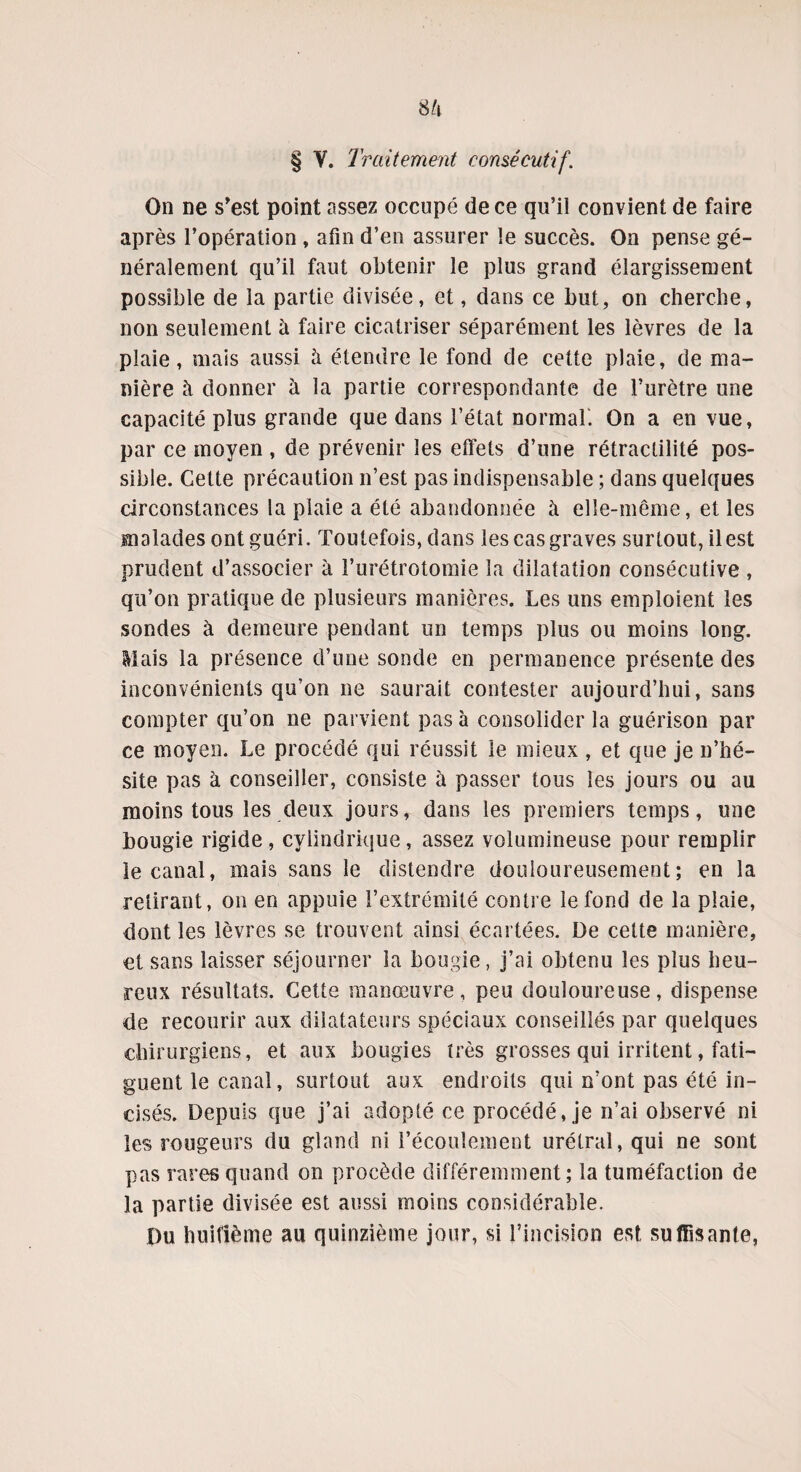 § V. Traitement consécutif. On ne s'est point assez occupé de ce qu’il convient de faire après l’opération , afin d’en assurer le succès. On pense gé¬ néralement qu’il faut obtenir le plus grand élargissement possible de la partie divisée, et, dans ce but, on cherche, non seulement à faire cicatriser séparément les lèvres de la plaie, mais aussi à étendre le fond de cette plaie, de ma¬ nière à donner à la partie correspondante de l’urètre une capacité plus grande que dans l’état normal. On a en vue, par ce moyen , de prévenir les effets d’une rétractilité pos¬ sible. Cette précaution n’est pas indispensable ; dans quelques circonstances la plaie a été abandonnée à elle-même, et les malades ont guéri. Toutefois, dans les cas graves surtout, il est prudent d’associer à l’urétrotomie la dilatation consécutive , qu’on pratique de plusieurs manières. Les uns emploient les sondes à demeure pendant un temps plus ou moins long. Mais la présence d’une sonde en permanence présente des inconvénients qu’on ne saurait contester aujourd’hui, sans compter qu’on ne parvient pas à consolider la guérison par ce moyen. Le procédé qui réussit le mieux , et que je n’hé¬ site pas à conseiller, consiste à passer tous les jours ou au moins tous les deux jours, dans les premiers temps, une bougie rigide, cylindrique, assez volumineuse pour remplir le canal, mais sans le distendre douloureusement; en la retirant, on en appuie l’extrémité contre le fond de la plaie, dont les lèvres se trouvent ainsi écartées. De cette manière, et sans laisser séjourner la bougie, j’ai obtenu les plus heu¬ reux résultats. Cette manœuvre, peu douloureuse, dispense de recourir aux dilatateurs spéciaux conseillés par quelques chirurgiens, et aux bougies très grosses qui irritent, fati¬ guent le canal, surtout aux endroits qui n’ont pas été in¬ cisés. Depuis que j’ai adopté ce procédé, je n’ai observé ni les rougeurs du gland ni l’écoulement urétral,qui ne sont pas rares quand on procède différemment; la tuméfaction de la partie divisée est aussi moins considérable. pu huitième au quinzième jour, si l’incision est suffisante,