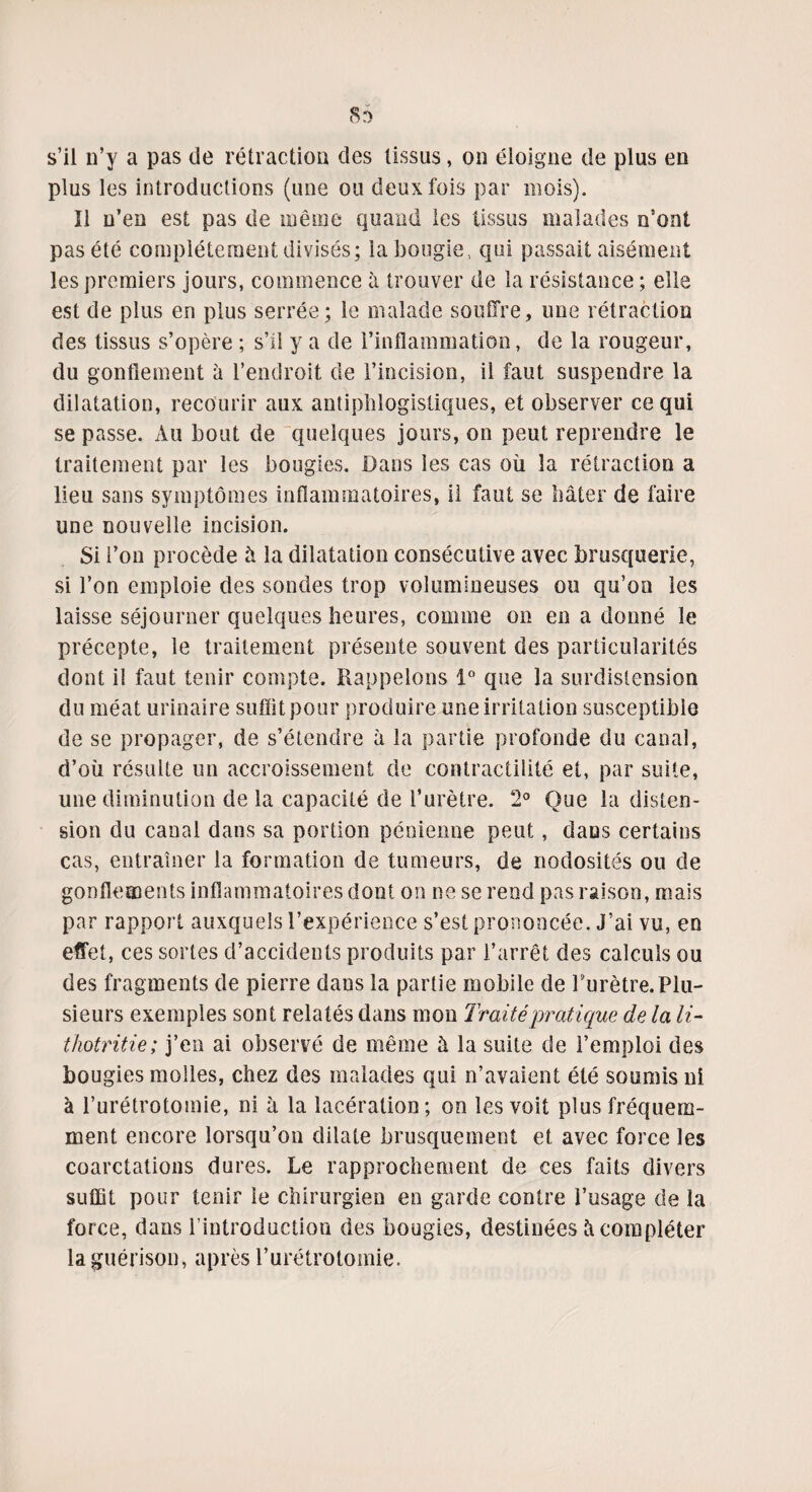 8r> s’il n’y a pas de rétraction des tissus, on éloigne de plus en plus les introductions (une ou deux fois par mois). Il n’en est pas de même quand les tissus malades o’ont pas été complètement divisés; la bougie ., qui passait aisément les premiers jours, commence à trouver de la résistance ; elle est de plus en plus serrée; le malade souffre, une rétraction des tissus s’opère ; s’il y a de l’inflammation, de la rougeur, du gonflement â l’endroit de l’incision, il faut suspendre la dilatation, recourir aux antiphlogistiques, et observer ce qui se passe. Au bout de quelques jours, on peut reprendre le traitement par les bougies. Dans les cas où la rétraction a lieu sans symptômes inflammatoires, il faut se bâter de faire une nouvelle incision. Si l’on procède à la dilatation consécutive avec brusquerie, si l’on emploie des sondes trop volumineuses ou qu’on les laisse séjourner quelques heures, comme on en a donné le précepte, le traitement présente souvent des particularités dont il faut tenir compte. Rappelons 1° que la surdistension du méat urinaire suffitpour produire une irritation susceptible de se propager, de s’étendre à la partie profonde du canal, d’où résulte un accroissement de contractilité et, par suite, une diminution de la capacité de l’urètre. 2° Que la disten¬ sion du canal dans sa portion pénienne peut, dans certains cas, entraîner la formation de tumeurs, de nodosités ou de gonflements inflammatoires dont on ne se rend pas raison, mais par rapport auxquels l’expérience s’est prononcée. J’ai vu, en effet, ces sortes d’accidents produits par l’arrêt des calculs ou des fragments de pierre dans la partie mobile de l’urètre.Plu¬ sieurs exemples sont relatés dans mon Traité pratique de la li- thotritie; j’en ai observé de même à la suite de l’emploi des bougies molles, chez des malades qui n’avaient été soumis ni à l’urétrotomie, ni à la lacération; on les voit plus fréquem¬ ment encore lorsqu’on dilate brusquement et avec force les coarctations dures. Le rapprochement de ces faits divers suffit pour tenir le chirurgien en garde contre l’usage de la force, dans l’introduction des bougies, destinées à compléter la guérison, après l’urétrotomie.