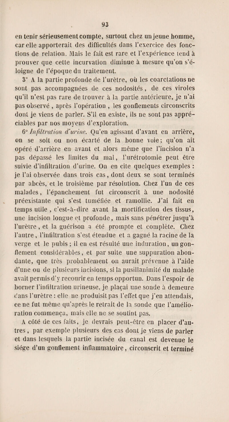 en tenir sérieusement compte, surtout chez un jeune homme, car elle apporterait des difficultés dans l’exercice des fonc¬ tions de relation. Mais le fait est rare et l’expérience tend à prouver que cette incurvation diminue à mesure qu’on s’é¬ loigne de l’époque du traitement. 3° A la partie profonde de l’urètre, où les coarctations ne sont pas accompagnées de ces nodosités, de ces viroles qu’il n’est pas rare de trouver à la partie antérieure, je n’ai pas observé , après l’opération , les gonflements circonscrits dont je viens de parler. S’il en existe, ils ne sont pas appré¬ ciables par nos moyens d’exploration. 6° Infiltration d'urine. Qu’en agissant d’avant en arrière, on se soit ou non écarté de la bonne voie; qu’on ait opéré d’arrière en avant et alors même que l’incision n’a pas dépassé les limites du mal, l’urétrotomie peut être suivie d’infdtration d’urine. On en cite quelques exemples : je l’ai observée dans trois cas, dont deux se sont terminés par abcès, et le troisième par résolution. Chez l’un de ces malades, l’épanchement fut circonscrit à une nodosité préexistante qui s’est tuméfiée et ramollie. J’ai fait en temps utile , c’est-à-dire avant la mortification des tissus, une incision longue et profonde, mais sans pénétrer jusqu’à l’urètre , et la guérison a été prompte et complète. Chez l’autre , l’infiltration s’est étendue et a gagné la racine de la verge et le pubis; il en est résulté une induration, un gon¬ flement considérables, et par suite une suppuration abon¬ dante, que très probablement on aurait prévenue à l’aide d’une ou de plusieurs incisions, si la pusillanimité du malade avait permis d’y recourir en temps opportun. Dans l’espoir de borner l’infiltration urineuse, je plaçai une sonde à demeure dans l’urètre : elle ne produisit pas l’effet que j’en attendais, ce ne fut même qu’après le retrait de la sonde que l’amélio¬ ration commença, mais elle ne se soutint pas. A côté de ces faits, je devrais peut-être en placer d’au¬ tres , par exemple plusieurs des cas dont je viens de parler et dans lesquels la partie incisée du canal est devenue le siège d’un gonflement inflammatoire, circonscrit et terminé