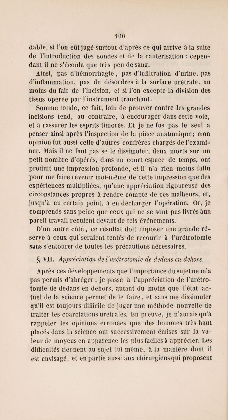 dable, si l’on eût jugé surtout d’après ce qui arrive à la suite de l’introduction des sondes et de la cautérisation : cepen¬ dant il ne s’écoula que très peu de sang. Ainsi, pas d’hémorrhagie, pas d’infiltration d’urine, pas d’inflammation, pas de désordres à la surface urétrale, au moins du fait de l’incision, et si l’on excepte la division des tissus opérée par l’instrument tranchant. Somme totale, ce fait, loin de prouver contre les grandes incisions tend, au contraire, à encourager dans cette voie, et à rassurer les esprits timorés. Et je ne fus pas le seul à penser ainsi après l’inspection de la pièce anatomique; mon opinion fut aussi celle d’autres confrères chargés de l’exami¬ ner. Mais il ne faut pas se le dissimuler, deux morts sur un petit nombre d’opérés, dans un court espace de temps, ont produit une impression profonde, et il n’a rien moins fallu pour me faire revenir moi-même de celte impression que des expériences multipliées, qu’une appréciation rigoureuse des circonstances propres à rendre compte de ces malheurs, et, jusqu’à un certain point, à en décharger l’opération. Or, je comprends sans peine que ceux qui ne se sont pas livrés àun pareil travail reculent devant de tels événements. D’un autre côté, ce résultat doit imposer une grande ré¬ serve à ceux qui seraient tentés de recourir à l’urétrotomie sans s’entourer de toutes les précautions nécessaires. § VII. Appréciation de l’urétrotomie ch dedans en dehors. Après ces développements que l’importance du sujet ne m’a pas permis d’abréger, je passe à l’appréciation de l’urétro¬ tomie de dedans en dehors, autant du moins que l’état ac¬ tuel de la science permet de le faire, et sans me dissimuler qu’il est toujours difficile de juger une méthode nouvelle de traiter les coarctations urétrales. En preuve, je n’aurais qu’à rappeler les opinions erronées que des hommes très haut placés dans la science ont successivement émises sur la va¬ leur de moyens en apparence les plus faciles à apprécier. Les difficultés tiennent au sujet lui-même, à la manière dont il est envisagé, et en partie aussi aux chirurgiens qui proposent