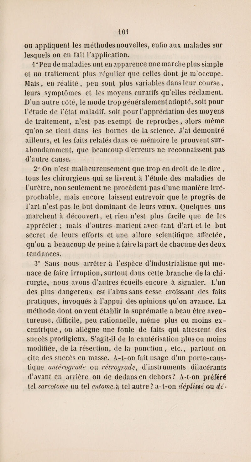 ou appliquent les méthodes nouvelles, enfin aux malades sur lesquels on en fait l’application. l°Peu de maladies ont en apparence une marche plus simple et un traitement plus régulier que celles dont je m’occupe. Mais, en réalité , peu sont plus variables dans leur course, leurs symptômes et les moyens curatifs qu’elles réclament. D’un autre côté, le mode trop généralement adopté, soit pour l’étude de l’état maladif, soit pour l’appréciation des moyens de traitement, n’est pas exempt de reproches, alors même qu’on se tient dans les bornes de la science. J’ai démontré ailleurs, et les faits relatés dans ce mémoire le prouvent sur¬ abondamment, que beaucoup d’erreurs ne reconnaissent pas d’autre cause. 2° On n’est malheureusement que trop en droit de le dire , tous les chirurgiens qui se livrent à l’étude des maladies de l’urètre, non seulement ne procèdent pas d’une manière irré¬ prochable, mais encore laissent entrevoir que le progrès de l’art n’est pas le but dominant de leurs vœux. Quelques uns marchent à découvert, et rien n’est plus facile que de les apprécier ; mais d’autres marient avec tant d’art et le but secret de leurs efforts et une allure scientifique affectée, qu’on a beaucoup de peine h faire la part de chacune des deux tendances. 3° Sans nous arrêter à l’espèce d’industrialisme qui me¬ nace de faire irruption, surtout dans cette branche de la chi ¬ rurgie, nous avons d’autres écueils encore à signaler. L’un des plus dangereux est l’abus sans cesse croissant des faits pratiques, invoqués à l’appui des opinions qu’on avance. La méthode dont on veut établir la suprématie a beau être aven¬ tureuse, difficile, peu rationnelle, même plus ou moins ex¬ centrique , on allègue une foule de faits qui attestent des succès prodigieux. S’agit-il de la cautérisation plus ou moins modifiée, de la résection, de la ponction, etc., partout on cite des succès en masse. A-t-on fait usage d’un porte-caus¬ tique antérograde ou rétrograde, d’instruments dilacérants d’avant en arrière ou de dedans en dehors? A-t-on préféré tel sarcotome ou tel entome^d tel autre? a-t-on dépliuê ou dé-