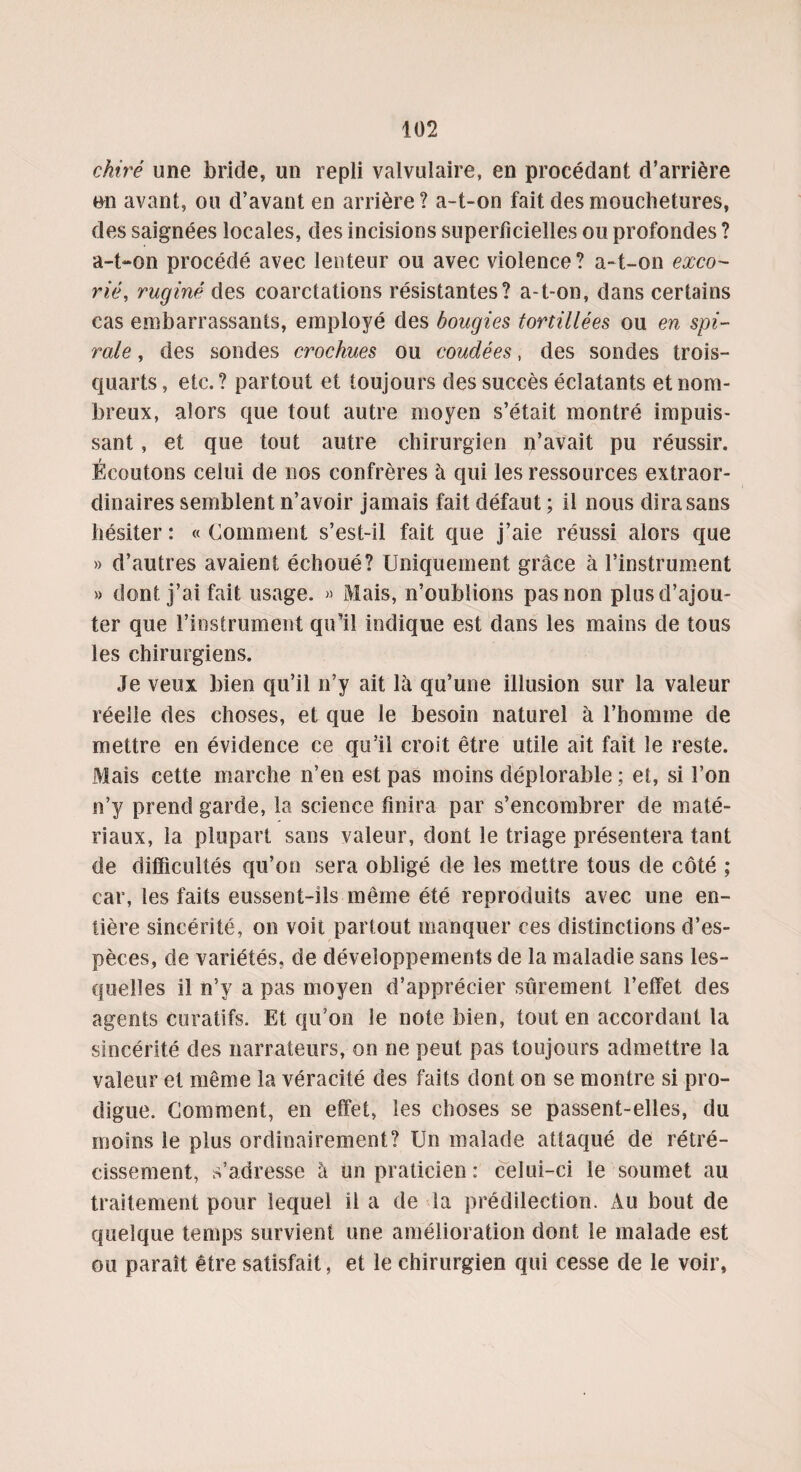 chiré une bride, un repli valvulaire, en procédant d’arrière on avant, ou d’avant en arrière? a-t-on fait des mouchetures, des saignées locales, des incisions superficielles ou profondes ? a-t-on procédé avec lenteur ou avec violence? a-t-on exco¬ rié, ruginé des coarctations résistantes? a-t-on, dans certains cas embarrassants, employé des bougies tortillées ou en spi¬ rale , des sondes crochues ou coudées, des sondes trois- quarts, etc. ? partout et toujours des succès éclatants et nom¬ breux, alors que tout autre moyen s’était montré impuis¬ sant , et que tout autre chirurgien n’avait pu réussir. Écoutons celui de nos confrères à qui les ressources extraor¬ dinaires semblent n’avoir jamais fait défaut ; il nous dira sans hésiter : « Comment s’est-il fait que j’aie réussi alors que » d’autres avaient échoué? Uniquement grâce à l’instrument » dont j’ai fait usage. » Mais, n’oublions pas non plus d’ajou¬ ter que l’instrument qu’il indique est dans les mains de tous les chirurgiens. Je veux bien qu’il n’y ait lâ qu’une illusion sur la valeur réelle des choses, et que le besoin naturel à l’homme de mettre en évidence ce qu’il croit être utile ait fait le reste. Mais cette marche n’en est pas moins déplorable ; et, si l’on n’y prend garde, la science finira par s’encombrer de maté¬ riaux, la plupart sans valeur, dont le triage présentera tant de difficultés qu’on sera obligé de les mettre tous de côté ; car, les faits eussent-ils même été reproduits avec une en¬ tière sincérité, on voit partout manquer ces distinctions d’es¬ pèces, de variétés, de développements de la maladie sans les¬ quelles il n’y a pas moyen d’apprécier sûrement l’effet des agents curatifs. Et qu’on le note bien, tout en accordant la sincérité des narrateurs, on ne peut pas toujours admettre la valeur et même la véracité des faits dont on se montre si pro¬ digue. Comment, en effet, les choses se passent-elles, du moins le plus ordinairement? Un malade attaqué de rétré¬ cissement, s’adresse à un praticien: celui-ci le soumet au traitement pour lequel il a de la prédilection. Au bout de quelque temps survient une amélioration dont le malade est ou paraît être satisfait, et le chirurgien qui cesse de le voir,