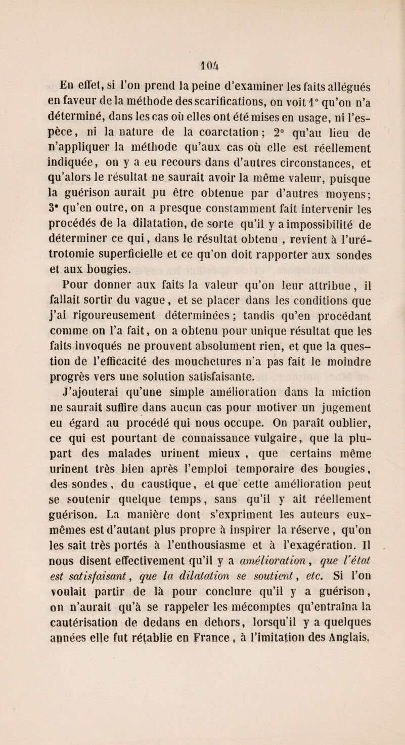 10A En effet, si l’on prend la peine d’examiner les faits allégués en faveur de la méthode des scarifications, on voit 1° qu’on n’a déterminé, dans les cas où elles ont été mises en usage, ni l’es¬ pèce , ni la nature de la coarctation ; 2° qu’au lieu de n’appliquer la méthode qu’aux cas où elle est réellement indiquée, on y a eu recours dans d’autres circonstances, et qu’alors le résultat ne saurait avoir la même valeur, puisque la guérison aurait pu être obtenue par d’autres moyens; 3* qu’en outre, on a presque constamment fait intervenir les procédés de la dilatation, de sorte qu’il y a impossibilité de déterminer ce qui, dans le résultat obtenu , revient à l’uré¬ trotomie superficielle et ce qu’on doit rapporter aux sondes et aux bougies. Pour donner aux faits la valeur qu’on leur attribue, il fallait sortir du vague, et se placer dans les conditions que j’ai rigoureusement déterminées ; tandis qu’en procédant comme on l’a fait, on a obtenu pour unique résultat que les faits invoqués ne prouvent absolument rien, et que la ques¬ tion de l’efficacité des mouchetures n’a pas fait le moindre progrès vers une solution satisfaisante. J’ajouterai qu’une simple amélioration dans la miction ne saurait suffire dans aucun cas pour motiver un jugement eu égard au procédé qui nous occupe. On paraît oublier, ce qui est pourtant de connaissance vulgaire, que la plu¬ part des malades urinent mieux , que certains même urinent très bien après l’emploi temporaire des bougies, dessoudes, du caustique, et que cette amélioration peut se soutenir quelque temps, sans qu’il y ait réellement guérison. La manière dont s’expriment les auteurs eux- mêmes est d’autant plus propre à inspirer la réserve , qu’on les sait très portés à l’enthousiasme et à l’exagération. Il nous disent effectivement qu’il y a amélioration, que l'état est satisfaisant, que la dilatation se soutient, etc. Si l’on voulait partir de là pour conclure qu’il y a guérison, on n’aurait qu’à se rappeler les mécomptes qu’entraîna la cautérisation de dedans en dehors, lorsqu’il y a quelques apnées elle fut rétablie en France, à l’imitation des Anglais.