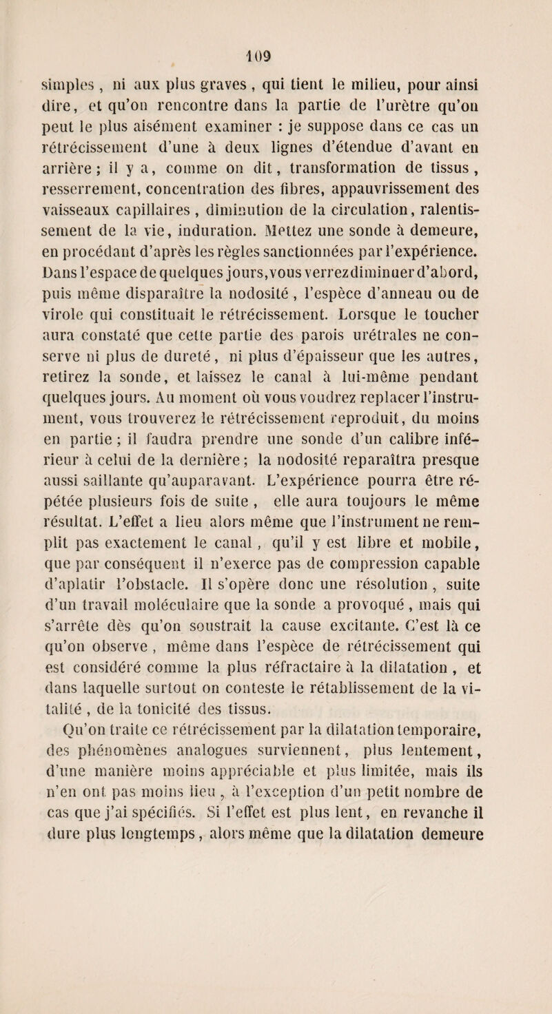 simples, ni aux plus graves , qui tient le milieu, pour ainsi dire, et qu’on rencontre dans la partie de l’urètre qu’on peut le plus aisément examiner : je suppose dans ce cas un rétrécissement d’une à deux lignes d’étendue d’avant en arrière; il y a, comme on dit, transformation de tissus, resserrement, concentration des fibres, appauvrissement des vaisseaux capillaires, diminution de la circulation, ralentis¬ sement de la vie, induration. Mettez une sonde à demeure, en procédant d’après les règles sanctionnées par l’expérience. Dans l’espace de quelques jours, vous verrezdiminuer d’abord, puis même disparaître la nodosité , l’espèce d’anneau ou de virole qui constituait le rétrécissement. Lorsque le toucher aura constaté que cette partie des parois urétrales ne con¬ serve ni plus de dureté, ni plus d’épaisseur que les autres, retirez la sonde, et laissez le canal à lui-même pendant quelques jours. Au moment où vous voudrez replacer l’instru¬ ment, vous trouverez le rétrécissement reproduit, du moins en partie ; il faudra prendre une sonde d’un calibre infé¬ rieur à celui de la dernière; la nodosité reparaîtra presque aussi saillante qu’auparavant. L’expérience pourra être ré¬ pétée plusieurs fois de suite , elle aura toujours le même résultat. L’effet a lieu alors même que l’instrument ne rem¬ plit pas exactement le canal, qu’il y est libre et mobile, que par conséquent il n’exerce pas de compression capable d’aplatir l’obstacle. Il s’opère donc une résolution , suite d’un travail moléculaire que la sonde a provoqué , mais qui s’arrête dès qu’on soustrait la cause excitante. C’est là ce qu’on observe , même dans l’espèce de rétrécissement qui est considéré comme la plus réfractaire à la dilatation , et dans laquelle surtout on conteste le rétablissement de la vi¬ talité , de la tonicité des tissus. Qu’on traite ce rétrécissement par la dilatation temporaire, des phénomènes analogues surviennent, plus lentement, d’une manière moins appréciable et plus limitée, mais ils n’en ont pas moins lieu , à l’exception d’un petit nombre de cas que j’ai spécifiés. Si l’effet est plus lent, en revanche il dure plus longtemps, alors même que la dilatation demeure