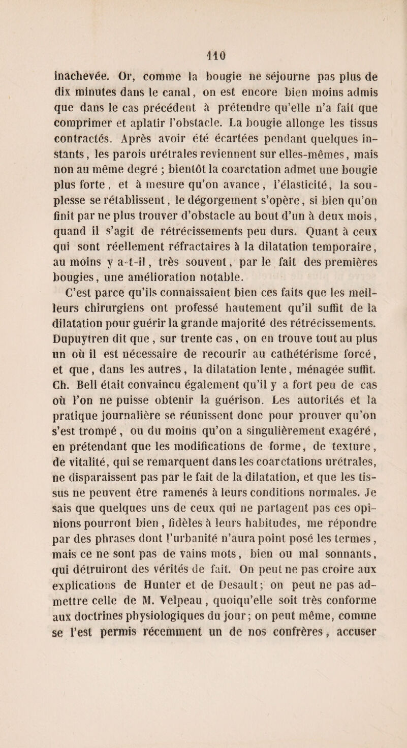 inachevée. Or, comme la bougie ne séjourne pas plus de dix minutes dans le canal, on est encore bien moins admis que dans le cas précédent à prétendre qu’elle n’a fait que comprimer et aplatir l’obstacle. La bougie allonge les tissus contractés. Après avoir été écartées pendant quelques in¬ stants , les parois urétrales reviennent sur elles-mêmes, mais non au même degré ; bientôt la coarctation admet une bougie plus forte , et à mesure qu’on avance , l’élasticité, la sou¬ plesse se rétablissent, le dégorgement s’opère, si bien qu’on finit par ne plus trouver d’obstacle au bout d’un à deux mois, quand il s’agit de rétrécissements peu durs. Quant à ceux qui sont réellement réfractaires à la dilatation temporaire, au moins y a-t-il, très souvent, parle fait des premières bougies, une amélioration notable. C’est parce qu’ils connaissaient bien ces faits que les meil¬ leurs chirurgiens ont professé hautement qu’il suffit de la dilatation pour guérir la grande majorité des rétrécissements. Dupuytren dit que, sur trente cas, on en trouve tout au plus un où il est nécessaire de recourir au cathétérisme forcé, et que, dans les autres, la dilatation lente, ménagée suffit. Ch. Bell était convaincu également qu’il y a fort peu de cas où l’on ne puisse obtenir la guérison. Les autorités et la pratique journalière se réunissent donc pour prouver qu’on s’est trompé , ou du moins qu’on a singulièrement exagéré, en prétendant que les modifications de forme, de texture, de vitalité, qui se remarquent dans les coarctations urétrales, ne disparaissent pas par le fait de la dilatation, et que les tis¬ sus ne peuvent être ramenés à leurs conditions normales. Je sais que quelques uns de ceux qui ne partagent pas ces opi¬ nions pourront bien , fidèles h leurs habitudes, me répondre par des phrases dont l’urbanité n’aura point posé les termes , mais ce ne sont pas de vains mots, bien ou mal sonnants, qui détruiront des vérités de fait. On peut ne pas croire aux explications de Hunter et de Desault; on peut ne pas ad¬ mettre celle de M. Velpeau, quoiqu’elle soit très conforme aux doctrines physiologiques du jour; on peut même, comme se l’est permis récemment un de nos confrères, accuser