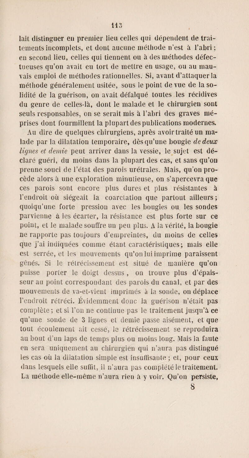 lait distinguer en premier lieu celles qui dépendent de trai¬ tements incomplets, et dont aucune méthode n’est à l’abri; en second lieu, celles qui tiennent ou à des méthodes défec¬ tueuses qu’on avait eu tort de mettre en usage, ou au mau¬ vais emploi de méthodes rationnelles. Si, avant d’attaquer la méthode généralement usitée, sous le point de vue de la so¬ lidité de la guérison, on avait défalqué toutes les récidives du genre de celles-là, dont le malade et le chirurgien sont seuls responsables, on se serait mis à l’abri des graves mé¬ prises dont fourmillent la plupart des publications modernes. Au dire de quelques chirurgiens, après avoir traité un ma¬ lade par la dilatation temporaire, dès qu’une bougie de deux lignes et demie peut arriver dans la vessie, le sujet est dé¬ claré guéri, du moins dans la plupart des cas, et sans qu’on prenne souci de l’état des parois urétrales. Mais, qu’on pro¬ cède alors à une exploration minutieuse, on s’apercevra que ces parois sont encore plus dures et plus résistantes à l’endroit où siégeait la coarctation que partout ailleurs ; quoiqu’une forte pression avec les bougies ou les sondes parvienne à les écarter, la résistance est plus forte sur ce point, et le malade souffre un peu plus. A la vérité, la bougie ne rapporte pas toujours d’empreintes, du moins de celles que j’ai indiquées comme étant caractéristiques; mais elle est serrée, et les mouvements qu’on lui imprime paraissent gênés. Si le rétrécissement est situé de manière qu’on puisse porter le doigt dessus , on trouve plus d’épais¬ seur au point correspondant des parois du canal, et par des mouvements cle va-et-vient imprimés à la sonde, on déplace l’endroit rétréci. Évidemment donc la guérison n’était pas complète; et si l’on ne continue pas le traitement jusqu’à ce qu’une sonde de 3 lignes et demie passe aisément, et que tout écoulement ait cessé, le rétrécissement se reproduira au bout d’un laps de temps plus ou moins long. Mais la faute en sera uniquement au chirurgien qui n’aura pas distingué les cas où la dilatation simple est insuffisante ; et, pour ceux dans lesquels elle suffit, il n’aura pas complété le traitement. La méthode elle-même n’aura rien à y voir. Qu’on persiste, 8