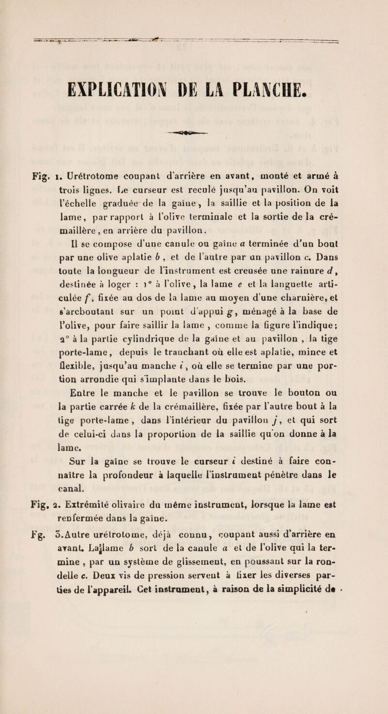 EXPLICATION DE LA PLANCHE Fig. 1. Urétrotome coupant d’arrière en avant, monté et armé à trois lignes. Le curseur est reculé jusqu’au pavillon. On voit l’échelle graduée de la gaine, la saillie et la position de la lame, par rapport à l’olive terminale et la sortie delà cré¬ maillère, en arrière du pavillon. Il se compose d’une canule ou gaine a terminée d'un bout par une olive aplatie b , et de l’autre par un pavillon c. Dans toute la longueur de l’instrument est creusée une rainure d, destinée à loger : i° à l’olive, la lame e et la languette arti¬ culée f * fixée au dos de la lame au moyen d’une charnière, et 6’arcboutant sur un point d’appui g, ménagé à la base de l’olive, pour faire saillir la lame , comme la figure l’indique; 2° à la partie cylindrique de la gaine et au pavillon , la tige porte-lame, depuis le tranchant où elle est aplatie, mince et flexible, jusqu’au manche i > où elle se termine par une por¬ tion arrondie qui s’implante dans le bois. Entre le manche et le pavillon se trouve le bouton ou la partie carrée k de la crémaillère, fixée par l’autre bout à la tige porte-lame, dans l’intérieur du pavillon j, et qui sort de celui-ci dans la proportion de la saillie qu’on donne à la lame. Sur la gaine se trouve le curseur t destiné à faire con¬ naître la profondeur à laquelle l’instrument pénètre dans le canal. Fig, 2. Extrémité olivaire du même instrument, lorsque la lame est renfermée dans la gaine. Fg. 5.Autre urétrotome, déjà connu, coupant aussi d’arrière en avant. Laglame b sort de la canule a et de l’olive qui la ter¬ mine , par un système de glissement, en poussant sur la ron¬ delle c. Deux vis de pression servent à fixer les diverses par¬ ties de l’appareil. Cet instrument, à raison de la simplicité de -