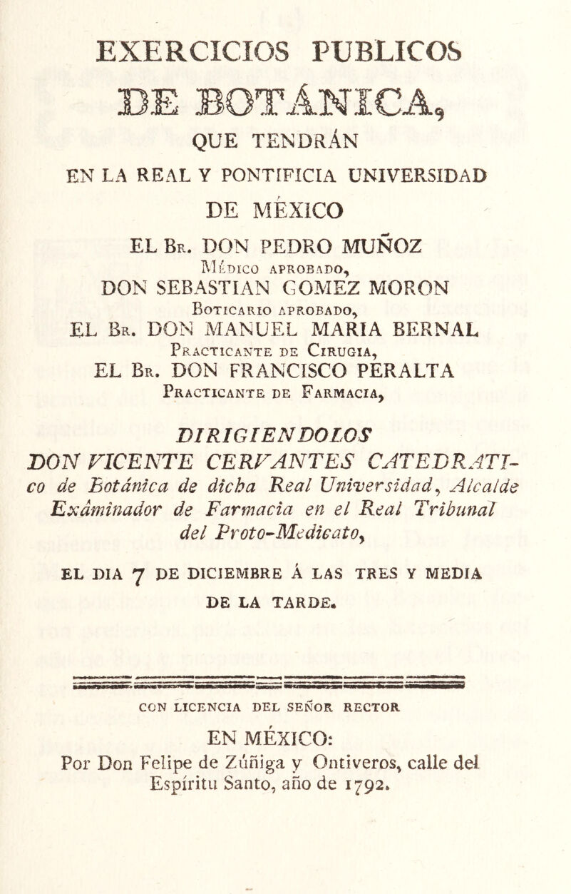 EXERCICIOS PUBLICOS DE BOTÁNICA, QUE TENDRÁN EN LA REAL Y PONTIFICIA UNIVERSIDAD DE MÉXICO EL Br. don PEDRO MUÑOZ IVIÉDICO APROBADO, DON SEBASTIAN GOMEZ MORON Boticario aprobado, EL Br. don MANUEL MARIA BERNAL Practicante de Cirugía, EL Br. don FRANCISCO PERALTA Practicante de Farmacia, DIRIGIENDOLOS DON FICENTE CERFANTES CATEDRATI- CO de Botánica de dicha Real Universidad^ Alcalde Examinador de Farmacia en el Real Tribunal del Fr Oto-Medie ato y EL DIA 7 DE DICIEMBRE Á LAS TRES Y MEDIA DE LA TARDE. MgHf gunwmwiw CON LICENCIA DEL SEÑOR RECTOR EN MÉXICO: Por Don Felipe de Zúñiga y Ontiveros, calle del Espíritu Santo, año de 1792.