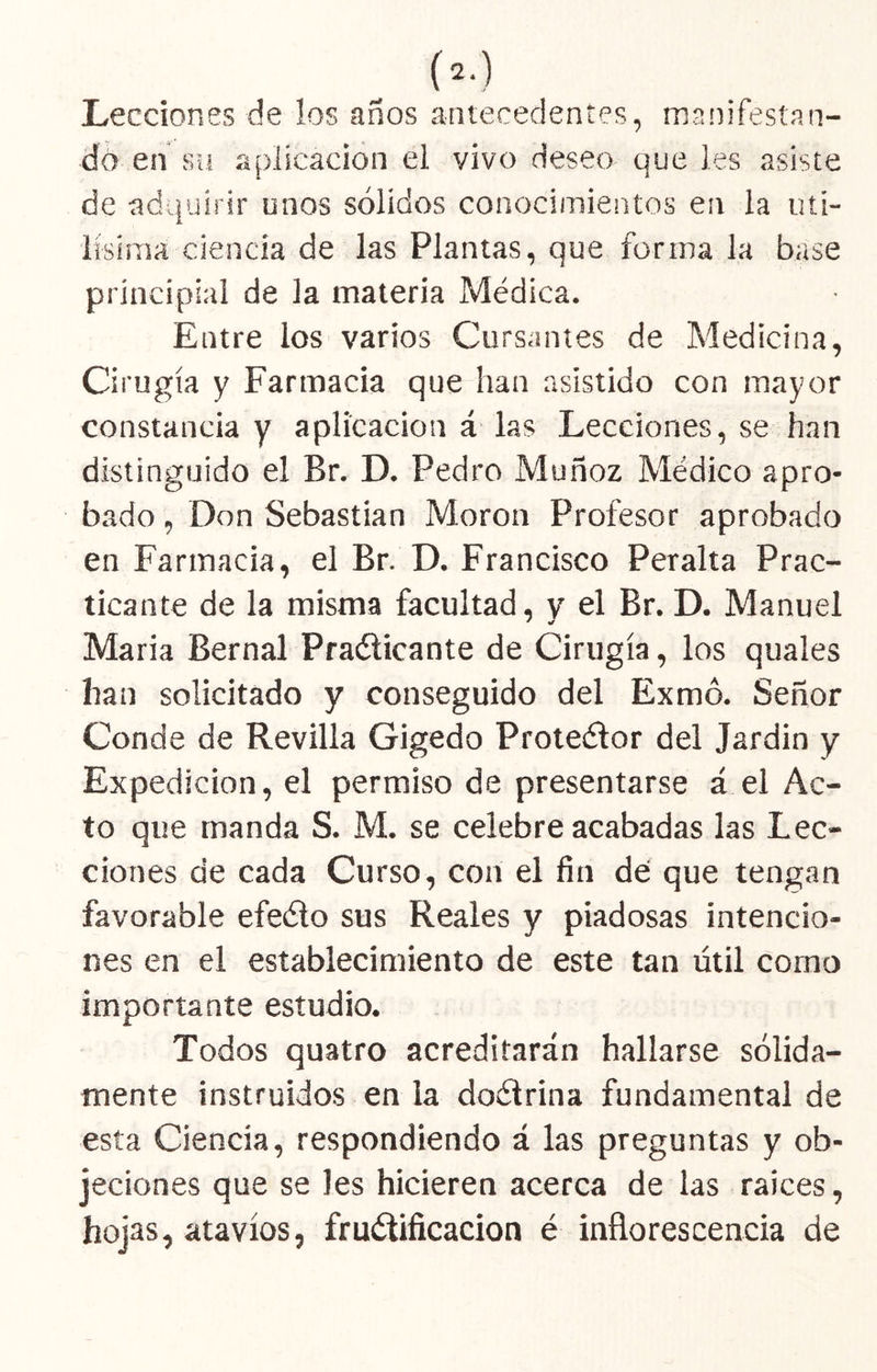 Lecciones de los años antecedentes, manifestan- do en Sil aplicación el vivo deseo que les asiste de adquirir unos sólidos conocimientos en la iiti- lisiraa ciencia de las Plantas, que forma la base principial de la materia Médica. Entre los varios Cursantes de Medicina, Cirugía y Farmacia que han asistido con mayor constancia y aplicación á las Lecciones, se han distinguido el Br. D. Pedro Muñoz Médico apro- bado , Don Sebastian Moron Profesor aprobado en Farmacia, el Br. D. Francisco Peralta Prac- ticante de la misma facultad, y el Br. D. Manuel Maria Bernal Praélicante de Cirugía, los quales han solicitado y conseguido del Exmó. Señor Conde de Revilla Gigedo Proteélor del Jardin y Expedición, el permiso de presentarse á el Ac- to que manda S. M. se celebre acabadas las Lec- ciones de cada Curso, con el fin de que tengan favorable efeélo sus Reales y piadosas intencio- nes en el establecimiento de este tan útil corno importante estudio. Todos quatro acreditarán hallarse sólida- mente instruidos en la doélrina fundamental de esta Ciencia, respondiendo á las preguntas y ob- jeciones que se les hicieren acerca de las raíces, hojas, atavíos, fruótificacion é inflorescencia de