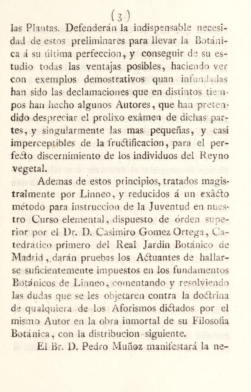 (s) las Plantas. Defenderán la indispensable necesi- dad de estos preliminares para llevar la Botáni- ca á su liitima perfección, y conseguir de su es- tudio todas las ventajas posibles, haciendo ver con exemplos demostrativos quan infiiaJádas han sido las declamaciones que en distintos tiem- pos han hecho algunos Autores, que han preten- dido despreciar el prolixo examen de dichas par- tes, y singularmente las mas pequeñas, y casi imperceptibles de la frudlificacion, para el per- fecto discernimiento de los individuos del Rey no vegetal. Ademas de estos principios, tratados magis- tralmente por Linneo, y reducidos á un exáCto método para instrucción de la Juventud en nues- tro Curso elemental, dispuesto de orden supe- rior por el Dr. D. Casimiro Gómez Ortega, Ca- tedrático primero deí Real Jardín Botánico de Madrid darán pruebas los Aéluantes de hallar- se suficientemente impuestos en ios fundamentos Botánicos de Linneo, comentando y resolviendo las dudas que se les objetaren contra la doétrina de qualquiera de los Aforismos diétados por el mismo Autor en la obra inmortal de su Filosofía Botánica , con la distribución siguiente. El Br. D. Pedro Muñoz manifestará la ne-