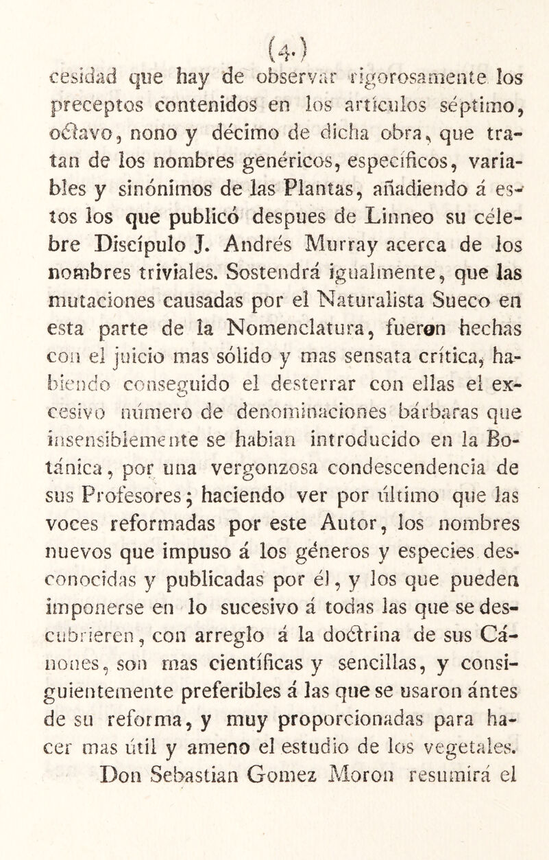 cesidad que hay de observar rigorosamente, los preceptos contenidos en los artículos séptimo, octavo, nono y décimo de dicha obra, que tra- tan de los nombres genéricos, específicos, varia- bles y sinónimos de las Plantas, añadiendo á es- tos ios que publicó después de Linneo su céle- bre Discípulo J. Andrés Murray acerca de los nombres triviales. Sostendrá igualmente, que las mutaciones causadas por el Naturalista Sueco en esta parte de la Nomenclatura, fueron hechas con el juicio mas sólido y mas sensata crítica^ ha- biendo conseffuido el desterrar con ellas el ex- cesivo número de denominaciones bárbaras que insensiblemente se habian introducido en la Bo- tánica , por una vergonzosa condescendencia de sus Profesores 5 haciendo ver por líltimo que las voces reformadas por este Autor, los nombres nuevos que impuso á los géneros y especies des- conocidas y publicadas por é), y los que pueden imponerse en lo sucesivo á todas las que sedes- cubrieren , con arreglo á la doétrina de sus Cá- nones, son mas científicas y sencillas, y consi- guientemente preferibles á las que se usaron ántes de su reforma, y muy proporcionadas para ha- cer mas útil y ameno el estudio de los vegetales. Don Sebastian Gómez Moron resumirá el