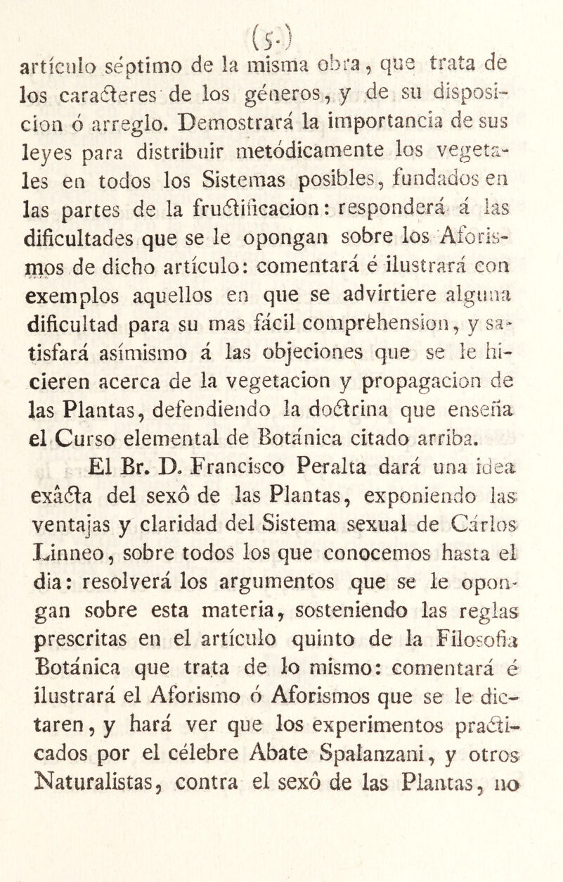 (s-) artículo séptimo de la misma obra, que trata de los caraíleres de los géneros, y de su disposi- ción ó arreglo. Demostrará la importancia de sus leyes para distribuir metódicamente los vegeta- les en todos los Sistemas posibles, fundados en las partes de la fruéliñcacion: responderá á las dificultades que se le opongan sobre los Aforis- mos de dicho artículo: comentará é ilustrará con exemplos aquellos en que se advirtiere alguna dificultad para su mas fácil compréhensioa, y sa- tisfará asimismo á las objeciones que se le hi- cieren acerca de la vegetación y propagación de las Plantas, defendiendo ia doélrina que enseíia el-Curso elemental de Botánica citado arriba. El Br. D. Francisco Peralta dará una idea exáéla del sexo de las Plantas, exponiendo las ventajas y claridad del Sistema sexual de Carlos Linneo, sobre todos los que conocemos hasta el día: resolverá los argumentos que se le opon- gan sobre esta materia, sosteniendo las reglas prescritas en el artículo quinto de la Filosofía Botánica que trata de lo mismo: comentará é ilustrará el Aforismo 6 Aforismos que se le dic- taren , y hará ver que los experimentos practi- cados por el célebre Abate Spalanzani, y otros Naturalistas, contra el sexo de las Plantas, no