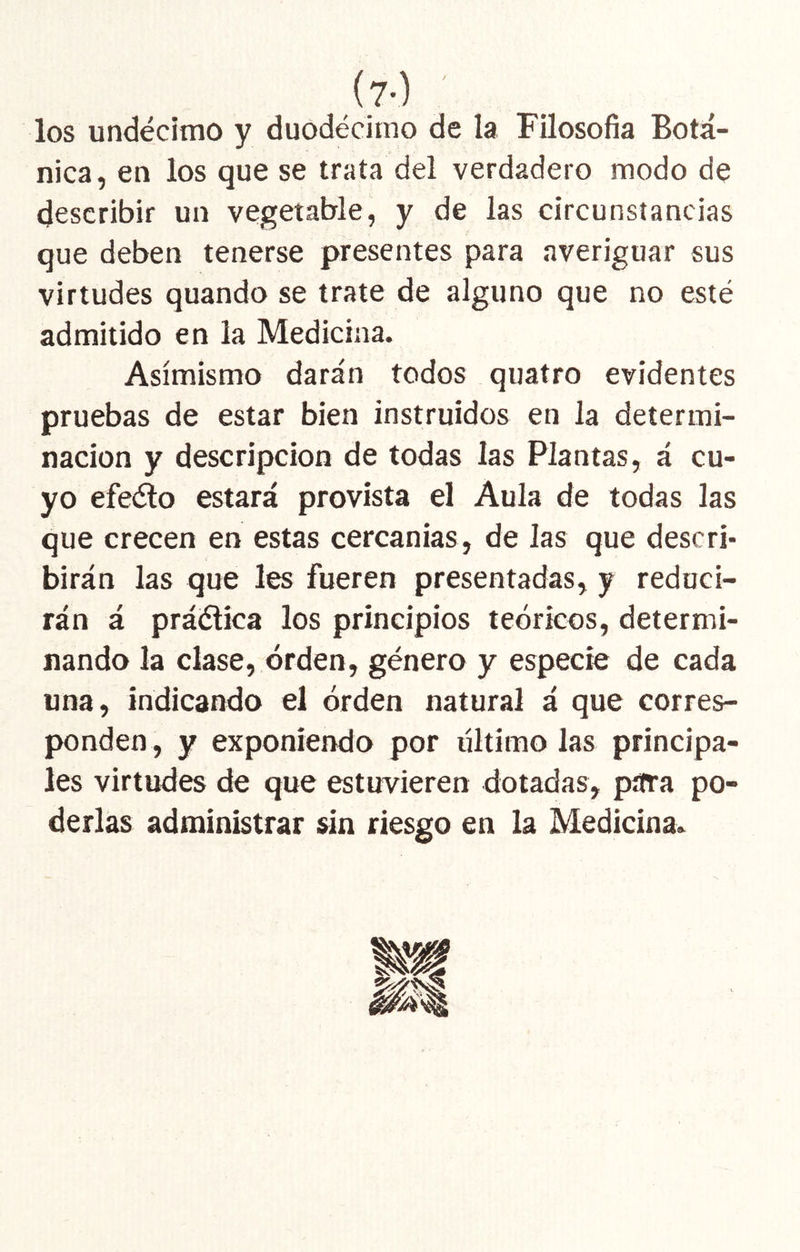 (7-) los undécimo y duodécimo de la Filosofía Botá- nica, en los que se traía del verdadero modo de describir un vegetable, y de las circunstancias que deben tenerse presentes para averiguar sus virtudes quando se trate de alguno que no esté admitido en la Medicina. Asimismo darán todos quatro evidentes pruebas de estar bien instruidos en la determi- nación y descripción de todas las Plantas, á cu- yo efe(3o estará provista el Aula de todas las que crecen en estas cercanías, de las que descri- birán las que les fueren presentadas, y reduci- rán á práélica los principios teóricos, determi- nando la clase, orden, género y especie de cada una, indicando el orden natural á que corres- ponden , y exponiendo por último las principa- les virtudes de que estuvieren dotadas, pífra po- derlas administrar sin riesgo en la Medicina.