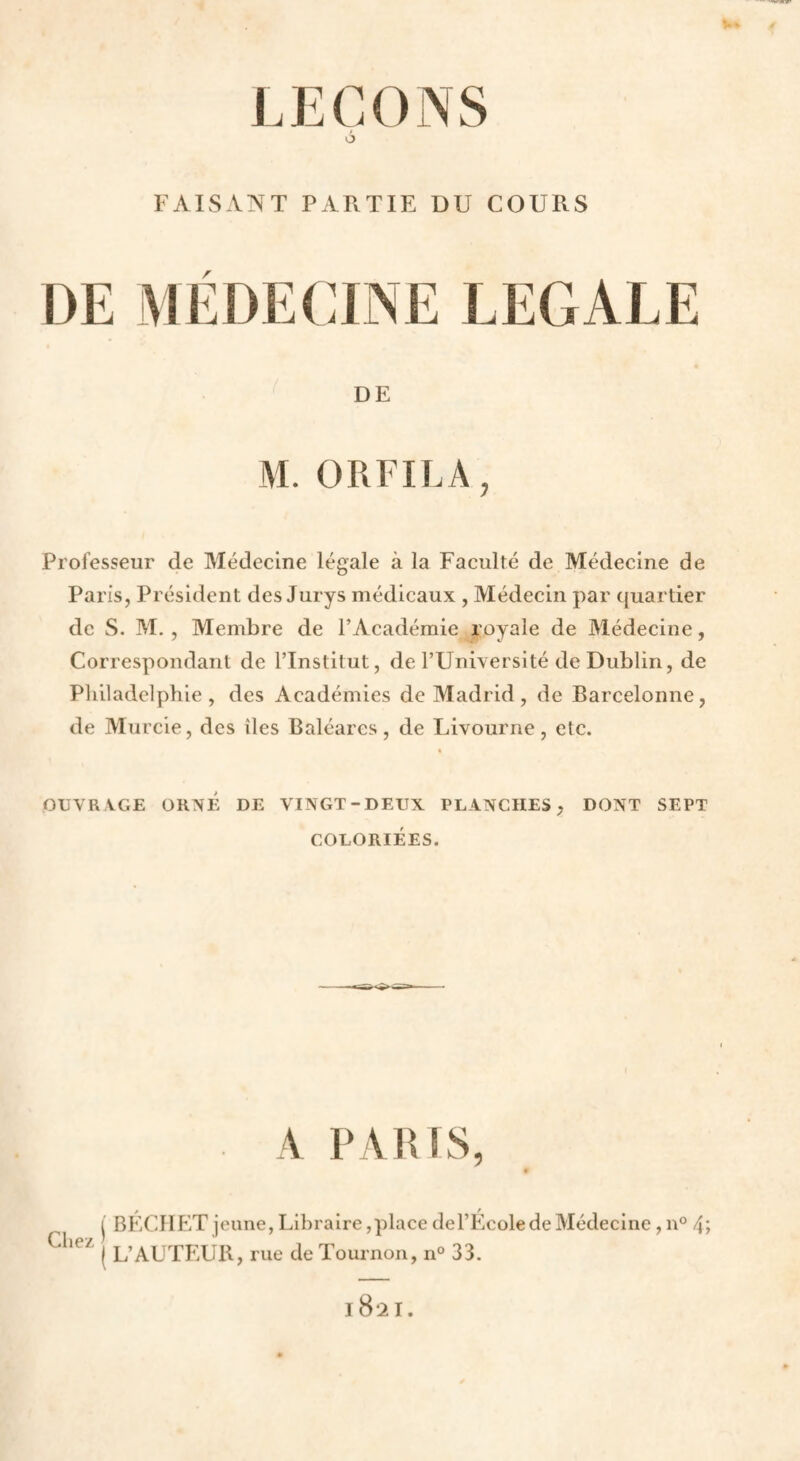 FAISANT PARTIE DU COURS DE MÉDECINE LEGALE DE M. ORFILA, Professeur de Médecine légale à la Faculté de Médecine de Paris, Président des Jurys médicaux , Médecin par quartier de S. M, , Membre de l’Académie royale de Médecine, Correspondant de ITnstitut, de TUniversité de Dublin, de Pliiladelphie , des Académies de Madrid , de Barcelonne, de Murcie, des îles Baléares, de Livourne, etc. OUVRAGE ORNÉ DE VINGT-DEUX PLANCHES, DONT SEPT COLORIÉES. A PABIS, Cliez I BECHLîT jeune, Libraire,place del’Ecole de Médecine, n° 4> I L’AUTEUR, rue de Tournon, n° 33. 1821.