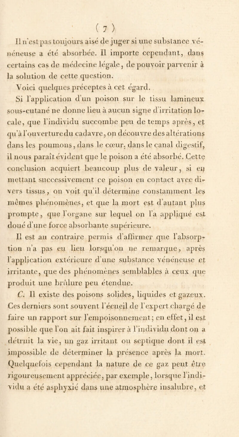 Il n'esl pas loiijours aisé de juger si une substance vé¬ néneuse a été absorbée. Il importe cependant, dans certains cas de médecine légale, de pouvoir parvenir à la solution de cette question. Voici quelques préceptes à cet égard. Si l’application d’un poison sur le tissu lamineux sous-cutané ne donne lieu à aucun signe d’irritation lo¬ cale, que l’individu succombe peu de temps après, et qu’à l’ouverture du cadavre, on découvre des altérations dans les poumons, dans 1e cœur, dans le canal digestif, il nous paraît évident q4e le poison a été absorbé. Cette conclusion acquiert beaucoup plus de valeur, si ei^ mettant successivement ce poison en contact avec dir- vers tissus, on voit qu’il détermine constamment les mêmes phénomènes, et que la mort est d’autant plus prompte, que l’organe sur lequel on l’a appliqué est doué d’une force absorbante supérieure. Il est au contraire permis d’affirmer que l’absorp¬ tion n’a pas eu lieu lorsqu’on ne remarque, après l’application extérieure d’une substance vénéneuse et irritante, que des phénomènes semblables à ceux (j[ue produit une brûlure peu étendue. C. 11 existe des poisons solides, liquides et gazeux. Ces derniers sont souvent l’écueil de l’expert chargé de faire un rapport sur l’empoisonnement; en effet, il est possible que l’on ait fait inspirer à l’individu dont on a détruit la vie, un gaz irritant ou septique dont il est impossible de déterminer la présence après la mort. Quelquefois cependant la nature de ce gaz peut être rigoureusement appréciée, par exemple, lorsque l’indi¬ vidu a été asphyxié dans une atmosphère insalubre, et