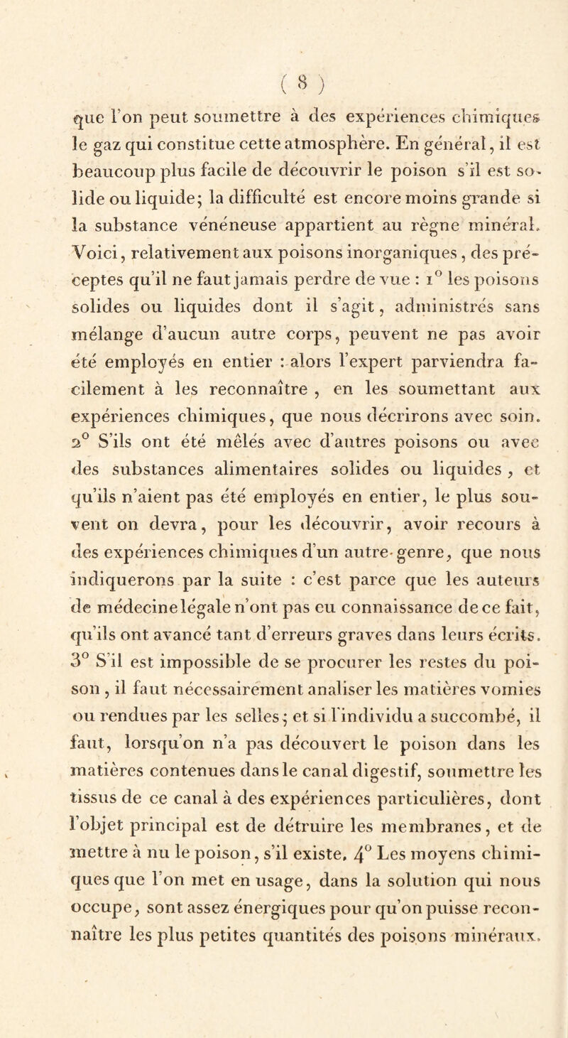 ( » ÿ que l’on peut soumettre à des expériences chimiques le gaz qui constitue cette atmosphère. En général, il est beaucoup plus facile de découvrir le poison s’il est so¬ lide ou liquide; la difficulté est encore moins gi’ande si ia substance vénéneuse appartient au règne minéral. Voici, relativement aux poisons inorganiques, des pré¬ ceptes qu’il ne faut jamais perdre de vue : i® les poisons solides ou liquides dont il s’agit, administrés sans mélange d’aucun autre corps, peuvent ne pas avoir été employés en entier : alors l’expert parviendra fa¬ cilement à les reconnaître , en les soumettant aux expériences chimiques, que nous décrirons avec soin. S’ils ont été mêlés avec d’autres poisons ou avec des substances alimentaires solides ou liquides , et qu’ils n’aient pas été employés en entier, le plus sou¬ vent on devra, pour les découvrir, avoir recours à des expériences chimiques d’un autre-genre, que nous indiquerons par la suite : c’est parce que les auteurs de médecine légale n’ont pas eu connaissance de ce fait, qu’ils ont avancé tant d’erreurs graves dans leurs écrits. 3^ S’il est impossible de se procurer les restes du poi¬ son , il faut nécessairement analiser les matières vomies ou rendues par les selles; et si l individu a succombé, il faut, lorsqu’on n’a pas découvert le poison dans les matières contenues dans le canal digestif, soumettre les tissus de ce canal à des expériences particulières, dont l’objet principal est de détruire les membranes, et de mettre à nu le poison, s’il existe, 4^ Les moyens chimi¬ ques que l’on met en usage, dans la solution qui nous occupe, sont assez énergiques pour qu’on puisse recon¬ naître les plus petites quantités des poisons minéraux.