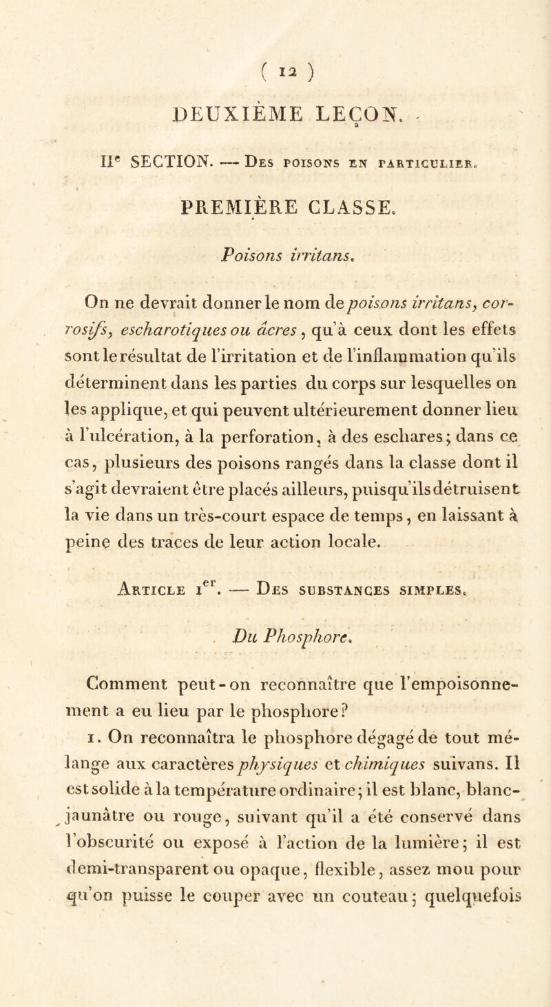 DEUXIÈME LEÇON. • II* SECTION. — Des poisons en particulier. i PREMIÈRE CLASSE. é Poisons irritans^ On ne devrait donner le nom de poisons irritans, cor¬ rosifs, escharotiqiies ou âcres, qu’à ceux dont les effets sont le résultat de l’irritation et de l’inllaramatioii qu’ils déterminent dans les parties du corps sur lesquelles on les applique, et qui peuvent ultérieurement donner lieu à l’ulcération, à la perforation, à des eschares; dans ce cas, plusieurs des poisons rangés dans la classe dont il s’agit devraient être placés ailleurs, puisqu’ils détruisent la vie dans un très-court espace de temps, en laissant à peine des traces de leur action locale. Article — Des substances simples. Du Phosphore* Comment peut-on reconnaître que Tempoisonne- ment a eu lieu par le phosphore ? I. On reconnaîtra le phosphore dégagé de tout mé¬ lange aux caractères physiques et chimiques suivans. Il est solide à la température ordinaire ; il est blanc, blanc- jaunâtre ou rouge, suivant qu’il a été conservé dans l’obscurité ou exposé à l’action de la lumière ; il est demi-transparent ou opaque, flexible, assez mou pour qu’on puisse le couper avec un couteau; quelquefois