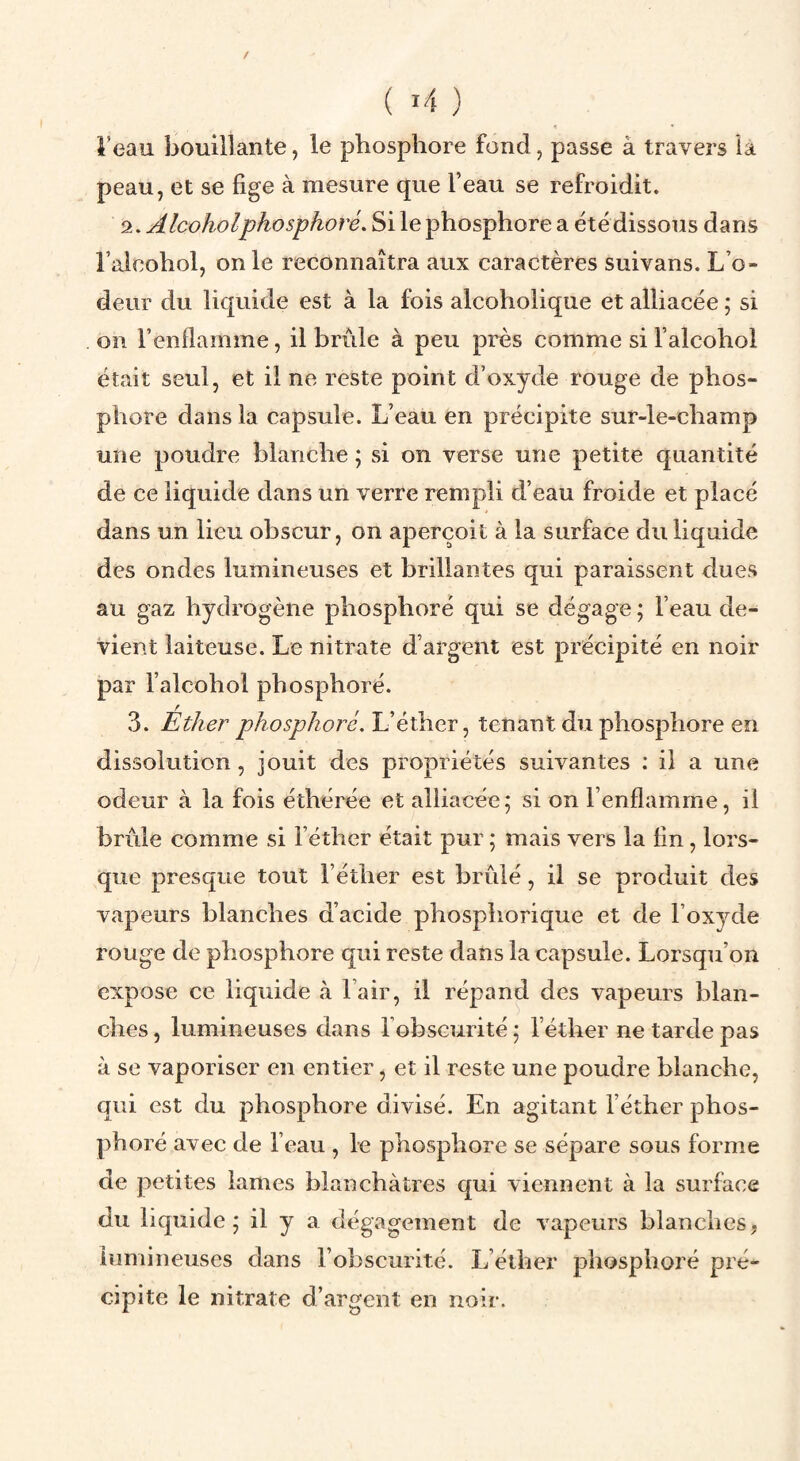 ( ï4 ) i’eau bouillante, le phosphore fond, passe à travers la peau, et se fige à mesure que l’eau se refroidit. 2. AIcoholphosphore. Si le phosphore a étédissous dans l’alcohol, on le reconnaîtra aux caractères suivans. L’o¬ deur du liquide est à la fois alcoholique et alliacée ; si on l’enflamme, il brûle à peu près comme si l’alcohol était seul, et il ne reste point d’oxyde rouge de phos¬ phore dans la capsule. L’eau en précipite sur-le-champ une poudre blanche ; si on verse une petite quantité de ce liquide dans un verre rempli d’eau froide et placé dans un lieu ohscur, on aperçoit à la surface du liquide des ondes lumineuses et brillantes qui paraissent dues au gaz hydrogène phosphoré qui se dégage ; l’eau de¬ vient laiteuse. Le nitrate d’argent est précipité en noir par l’alcohol phosphoré. 3. Ether phosphoré. L’éther, tenant du phosphore en dissolution, jouit des propriétés suivantes : il a une odeur à la fois éthérée et alliacée; si on l’enflamme, il brûle comme si l’éther était pur ; mais vers la fin, lors¬ que presque tout l’éther est brûlé, il se produit des vapeurs blanches d’acide phosphorique et de l’oxyde rouge de phosphore qui reste dans la capsule. Lorsqu’on expose ce liquide à l’air, il répand des vapeurs blan¬ ches , lumineuses dans l’obscurité ; l’éther ne tarde pas à se vaporiser en entier, et il reste une poudre blanche, qui est du phosphore divisé. En agitant l’éther phos¬ phoré avec de l’eau , le phosphore se sépare sous forme de petites lames blanchâtres qui viennent à la surface du liquide; il y a dégagement de vapeurs blanches, lumineuses dans l’obscurité. L’éther phosphoré pré¬ cipite le nitrate d’argent en noir.